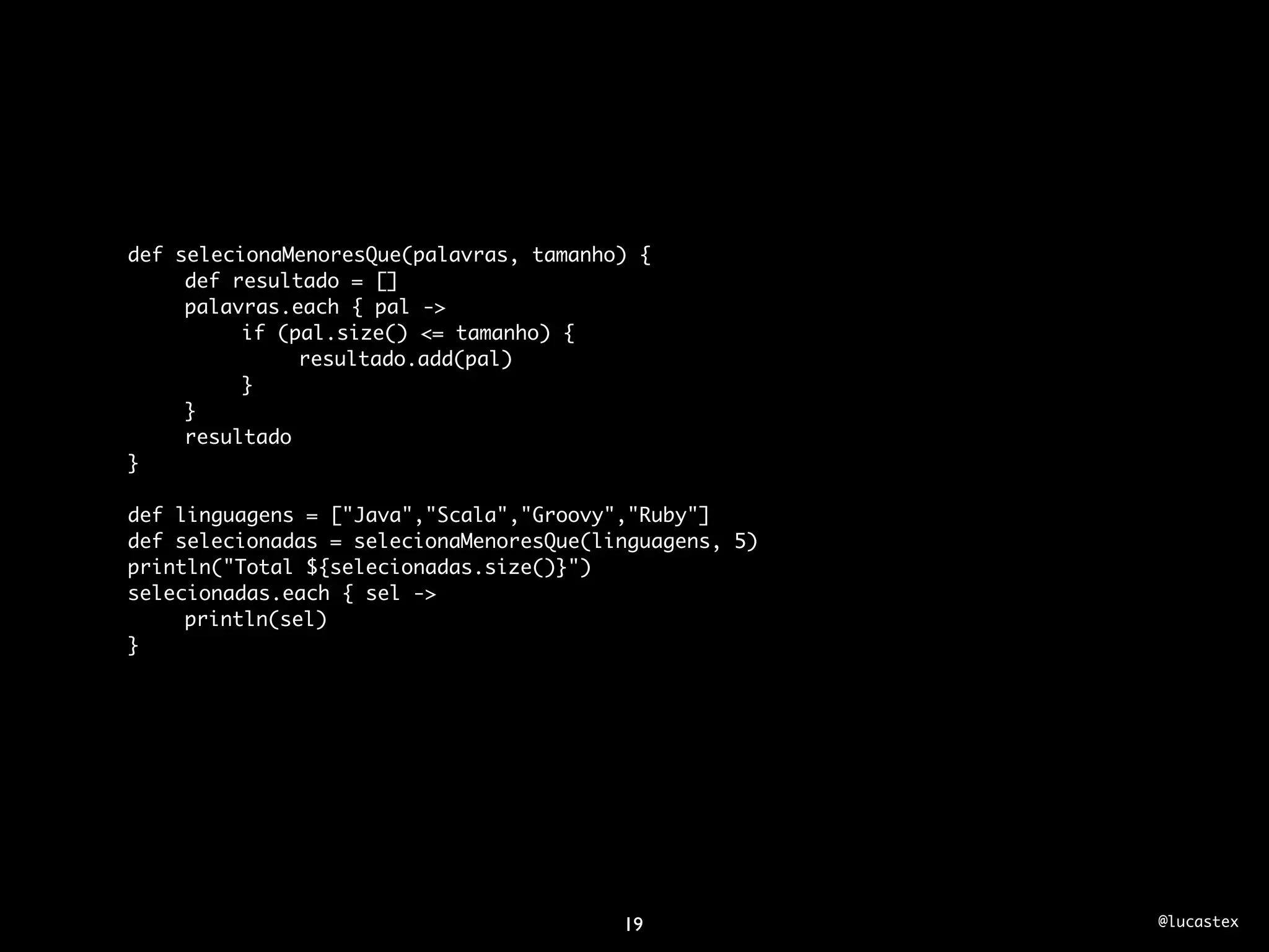 def selecionaMenoresQue(palavras, tamanho) {
	    def resultado = []
	    palavras.each { pal ->
	    	    if (pal.size() <= tamanho) {
	    	    	    resultado.add(pal)
	    	    }
	    }
	    resultado
}

def linguagens = ["Java","Scala","Groovy","Ruby"]
def selecionadas = selecionaMenoresQue(linguagens, 5)
println("Total ${selecionadas.size()}")
selecionadas.each { sel ->
	    println(sel)
}




                                         19             @lucastex
 