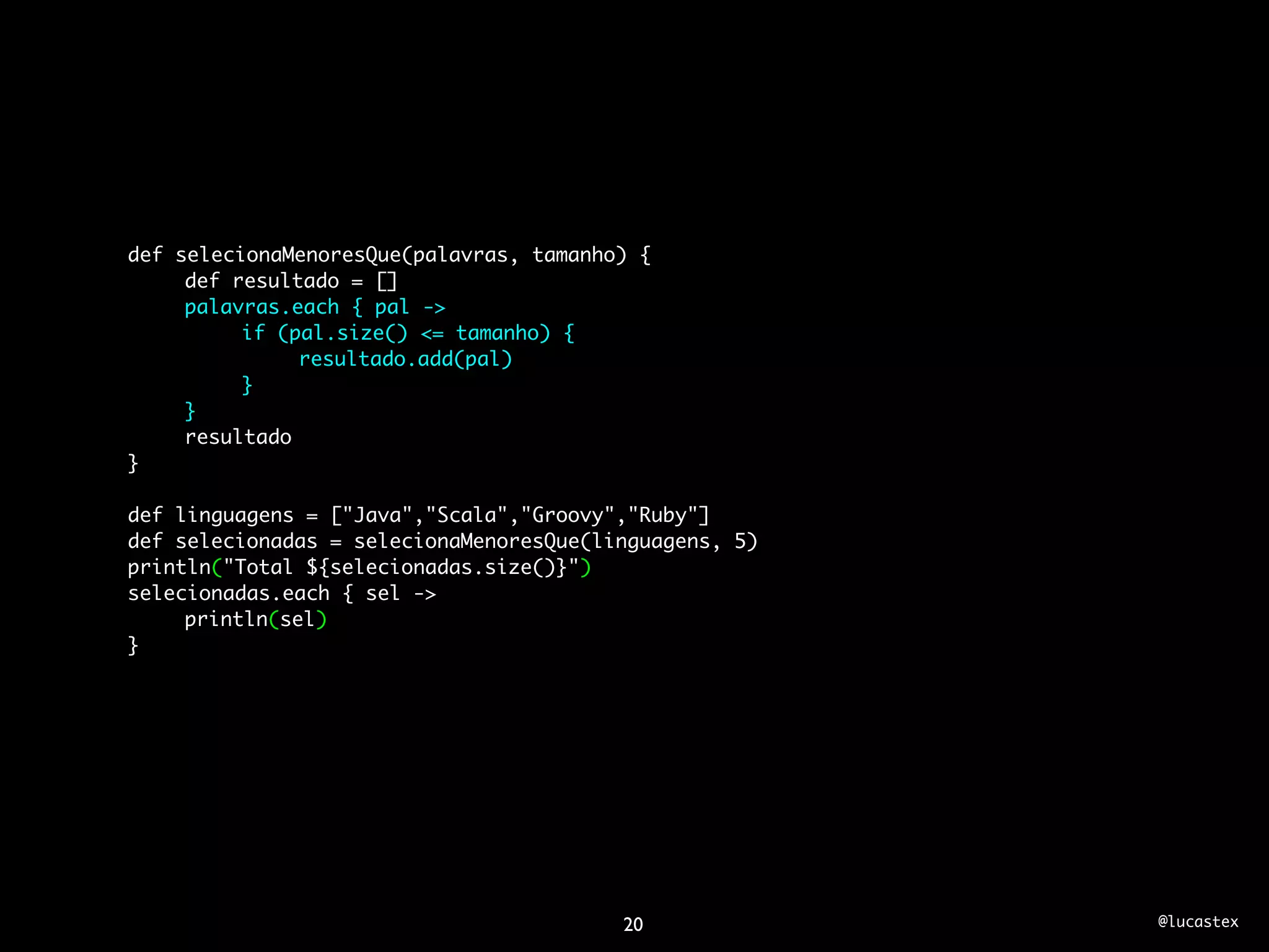 def selecionaMenoresQue(palavras, tamanho) {
	    def resultado = []
	    palavras.each { pal ->
	    	    if (pal.size() <= tamanho) {
	    	    	    resultado.add(pal)
	    	    }
	    }
	    resultado
}

def linguagens = ["Java","Scala","Groovy","Ruby"]
def selecionadas = selecionaMenoresQue(linguagens, 5)
println("Total ${selecionadas.size()}")
selecionadas.each { sel ->
	    println(sel)
}




                                         20             @lucastex
 