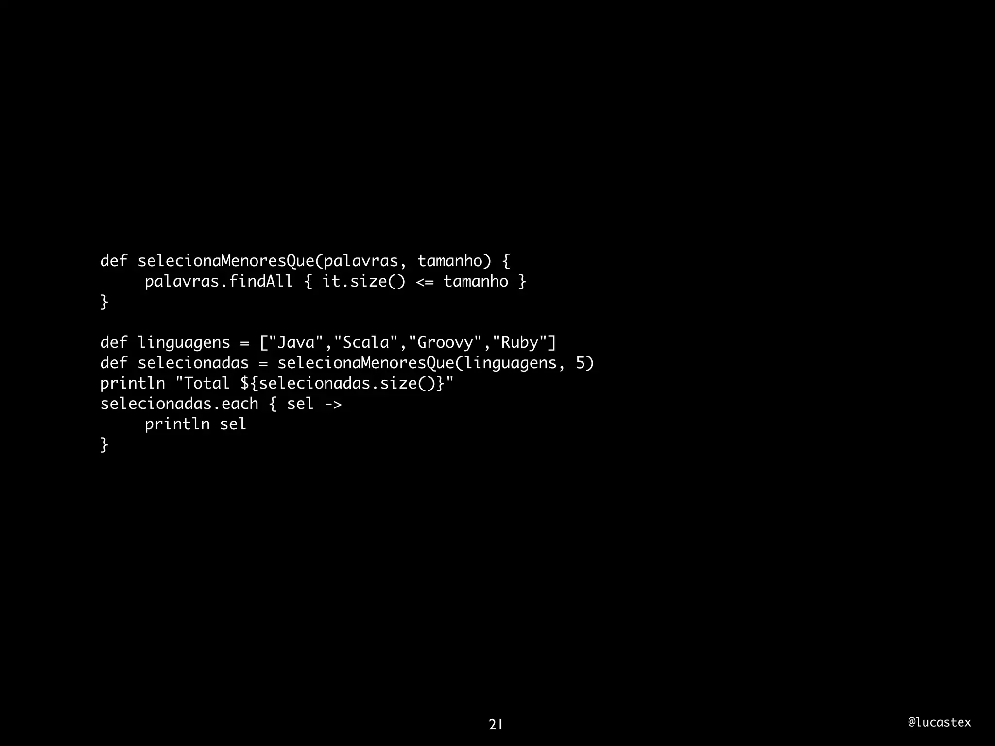 def selecionaMenoresQue(palavras, tamanho) {
	    palavras.findAll { it.size() <= tamanho }
}

def linguagens = ["Java","Scala","Groovy","Ruby"]
def selecionadas = selecionaMenoresQue(linguagens, 5)
println "Total ${selecionadas.size()}"
selecionadas.each { sel ->
	    println sel
}




                                         21             @lucastex
 
