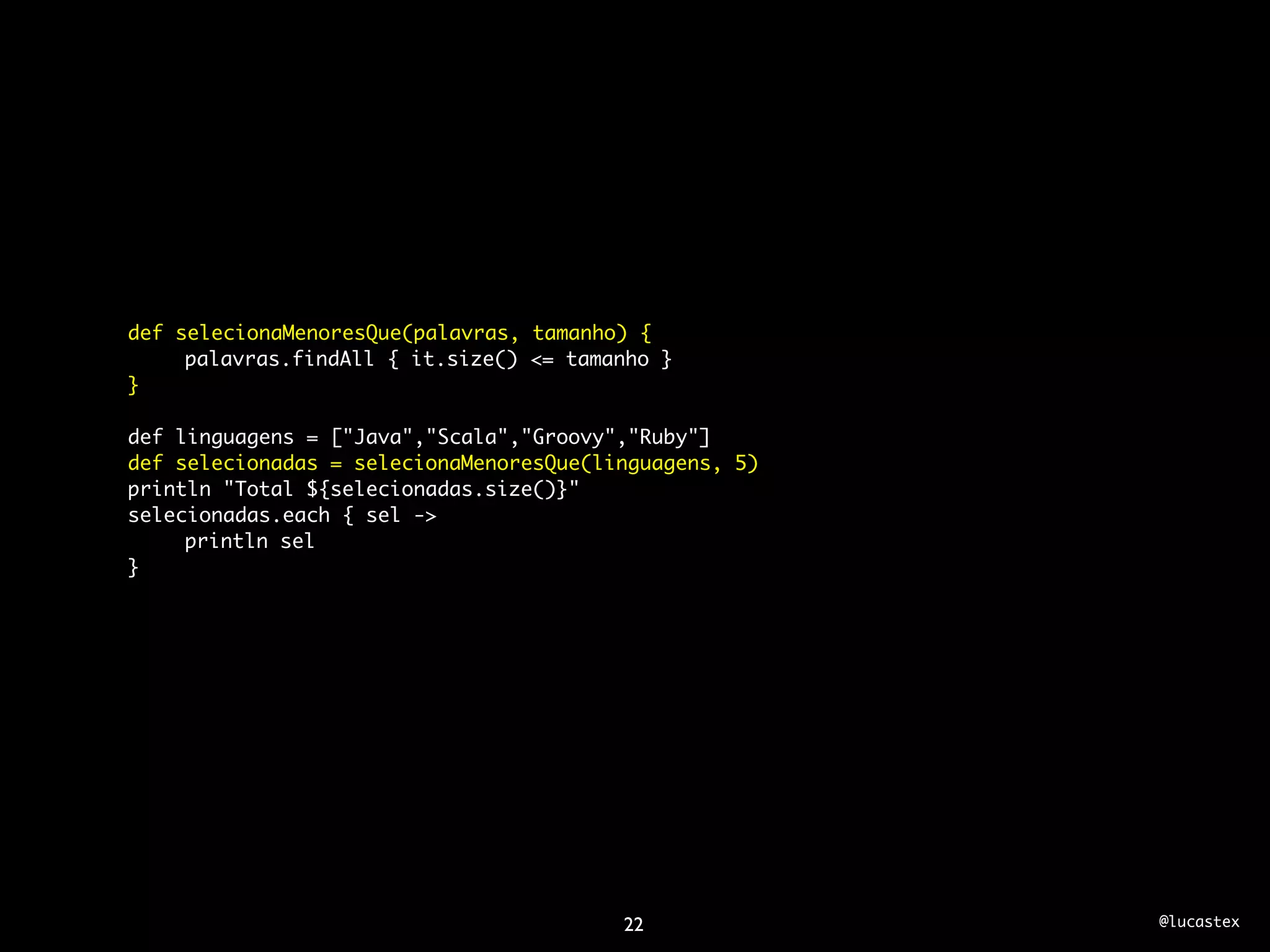 def selecionaMenoresQue(palavras, tamanho) {
	    palavras.findAll { it.size() <= tamanho }
}

def linguagens = ["Java","Scala","Groovy","Ruby"]
def selecionadas = selecionaMenoresQue(linguagens, 5)
println "Total ${selecionadas.size()}"
selecionadas.each { sel ->
	    println sel
}




                                         22             @lucastex
 