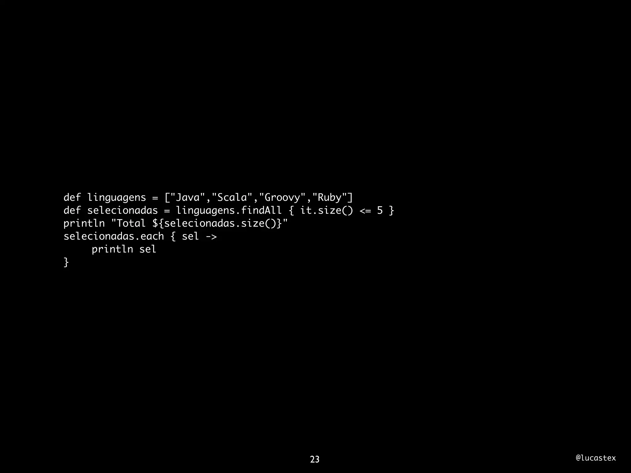 def linguagens = ["Java","Scala","Groovy","Ruby"]
def selecionadas = linguagens.findAll { it.size() <= 5 }
println "Total ${selecionadas.size()}"
selecionadas.each { sel ->
	    println sel
}




                                         23                @lucastex
 