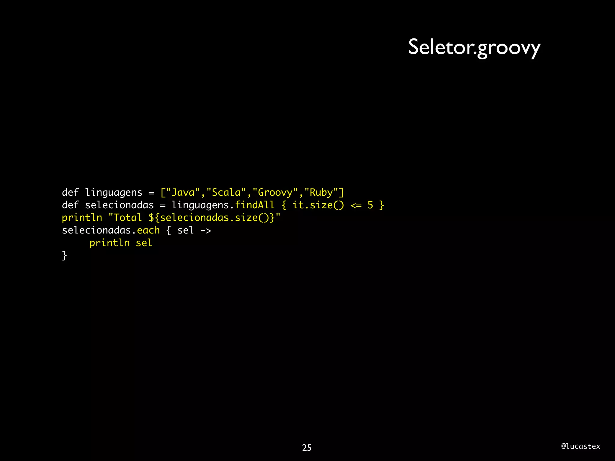 Seletor.groovy




def linguagens = ["Java","Scala","Groovy","Ruby"]
def selecionadas = linguagens.findAll { it.size() <= 5 }
println "Total ${selecionadas.size()}"
selecionadas.each { sel ->
	    println sel
}




                                         25                                 @lucastex
 