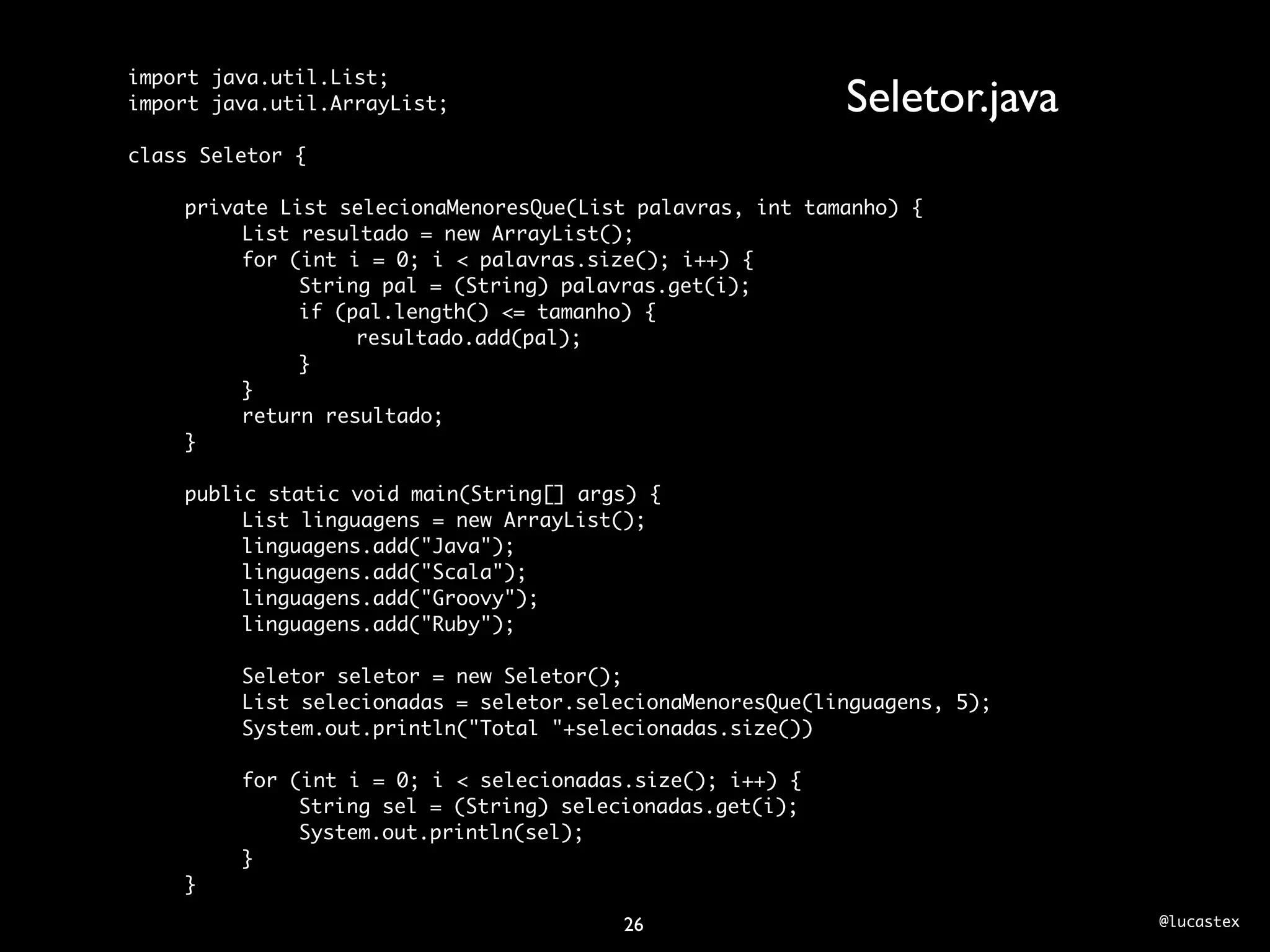 import java.util.List;
import java.util.ArrayList;                                Seletor.java
class Seletor {

	   private List selecionaMenoresQue(List palavras, int tamanho) {
	   	    List resultado = new ArrayList();
	   	    for (int i = 0; i < palavras.size(); i++) {
	   	    	    String pal = (String) palavras.get(i);
	   	    	    if (pal.length() <= tamanho) {
	   	    	    	    resultado.add(pal);
	   	    	    }
	   	    }
	   	    return resultado;
	   }
	
	   public static void main(String[] args) {
	   	    List linguagens = new ArrayList();
	   	    linguagens.add("Java");
	   	    linguagens.add("Scala");
	   	    linguagens.add("Groovy");
	   	    linguagens.add("Ruby");
	   	
	   	    Seletor seletor = new Seletor();
	   	    List selecionadas = seletor.selecionaMenoresQue(linguagens, 5);
	   	    System.out.println("Total "+selecionadas.size())
	   	
	   	    for (int i = 0; i < selecionadas.size(); i++) {
	   	    	    String sel = (String) selecionadas.get(i);
	   	    	    System.out.println(sel);
	   	    }
	   }

                                        26                                 @lucastex
 