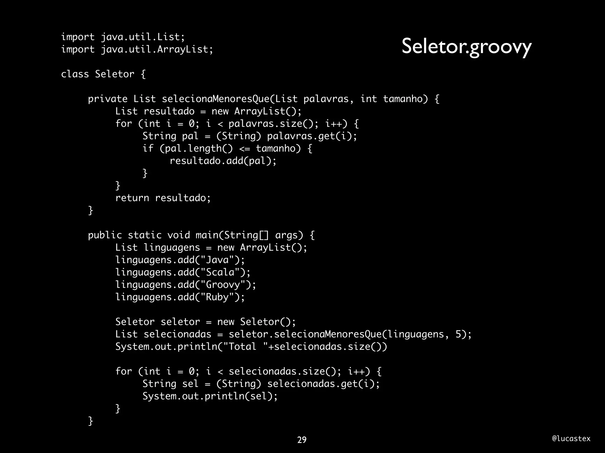 import java.util.List;
import java.util.ArrayList;                                Seletor.groovy
class Seletor {

	   private List selecionaMenoresQue(List palavras, int tamanho) {
	   	    List resultado = new ArrayList();
	   	    for (int i = 0; i < palavras.size(); i++) {
	   	    	    String pal = (String) palavras.get(i);
	   	    	    if (pal.length() <= tamanho) {
	   	    	    	    resultado.add(pal);
	   	    	    }
	   	    }
	   	    return resultado;
	   }
	
	   public static void main(String[] args) {
	   	    List linguagens = new ArrayList();
	   	    linguagens.add("Java");
	   	    linguagens.add("Scala");
	   	    linguagens.add("Groovy");
	   	    linguagens.add("Ruby");
	   	
	   	    Seletor seletor = new Seletor();
	   	    List selecionadas = seletor.selecionaMenoresQue(linguagens, 5);
	   	    System.out.println("Total "+selecionadas.size())
	   	
	   	    for (int i = 0; i < selecionadas.size(); i++) {
	   	    	    String sel = (String) selecionadas.get(i);
	   	    	    System.out.println(sel);
	   	    }
	   }

                                        29                                  @lucastex
 