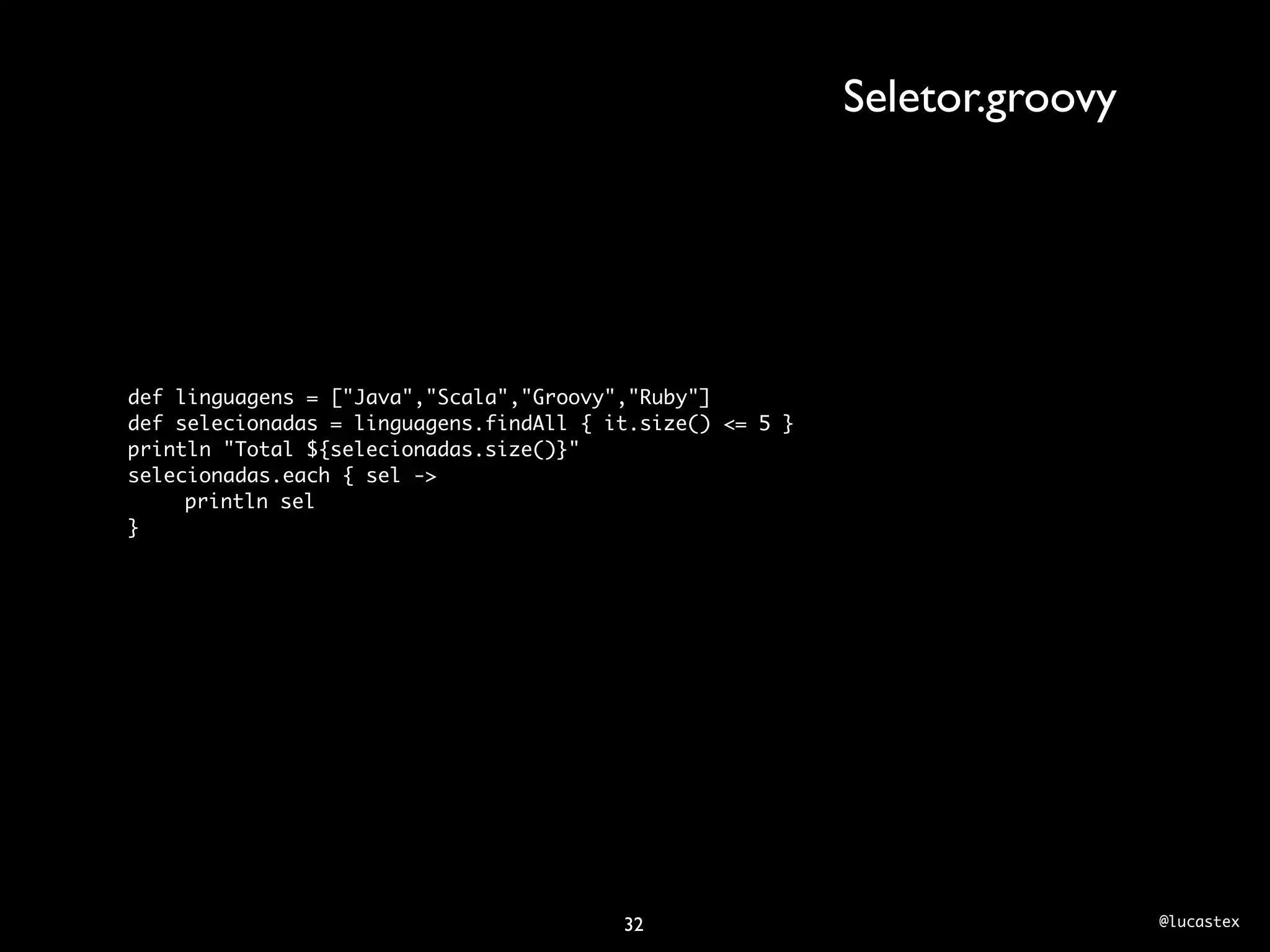 Seletor.groovy




def linguagens = ["Java","Scala","Groovy","Ruby"]
def selecionadas = linguagens.findAll { it.size() <= 5 }
println "Total ${selecionadas.size()}"
selecionadas.each { sel ->
	    println sel
}




                                         32                                 @lucastex
 
