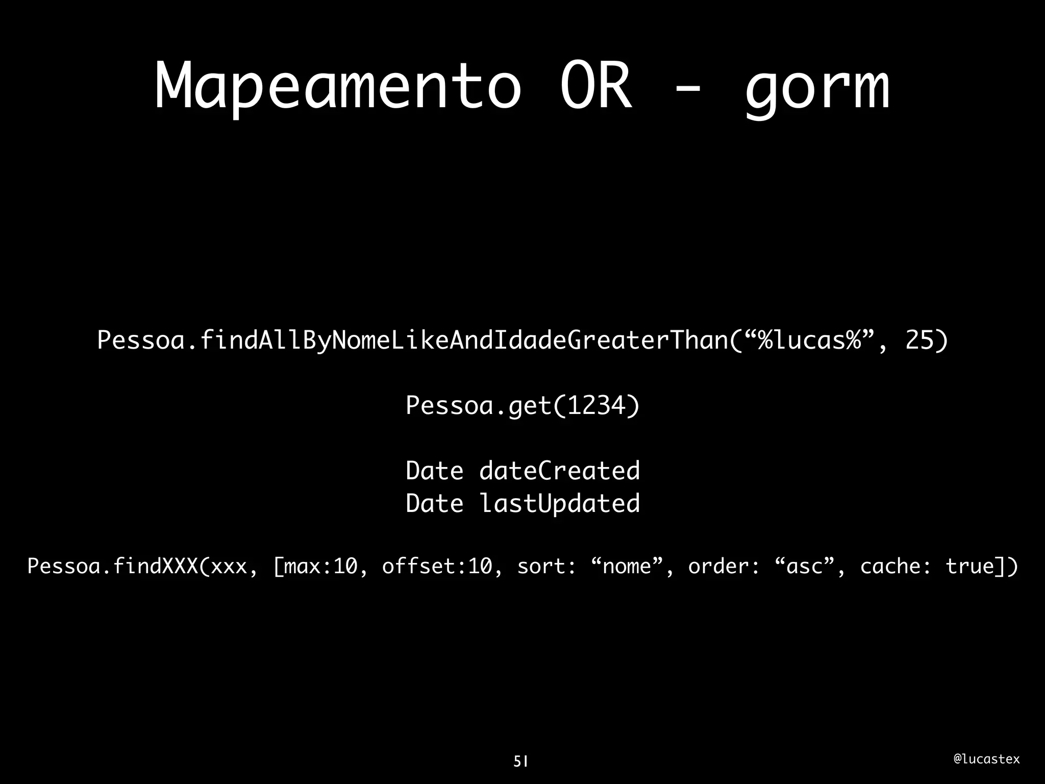 Mapeamento OR - gorm


     Pessoa.findAllByNomeLikeAndIdadeGreaterThan(“%lucas%”, 25)

                              Pessoa.get(1234)

                              Date dateCreated
                              Date lastUpdated

Pessoa.findXXX(xxx, [max:10, offset:10, sort: “nome”, order: “asc”, cache: true])




                                       51                                  @lucastex
 