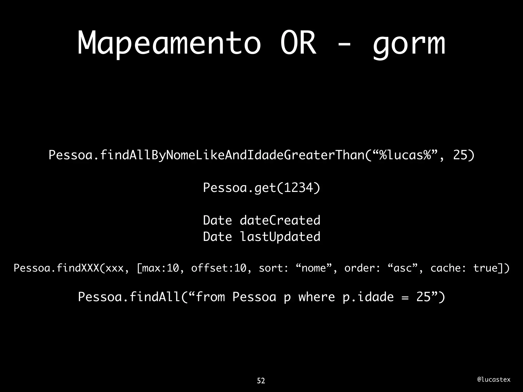 Mapeamento OR - gorm


     Pessoa.findAllByNomeLikeAndIdadeGreaterThan(“%lucas%”, 25)

                              Pessoa.get(1234)

                              Date dateCreated
                              Date lastUpdated

Pessoa.findXXX(xxx, [max:10, offset:10, sort: “nome”, order: “asc”, cache: true])

          Pessoa.findAll(“from Pessoa p where p.idade = 25”)




                                       52                                  @lucastex
 