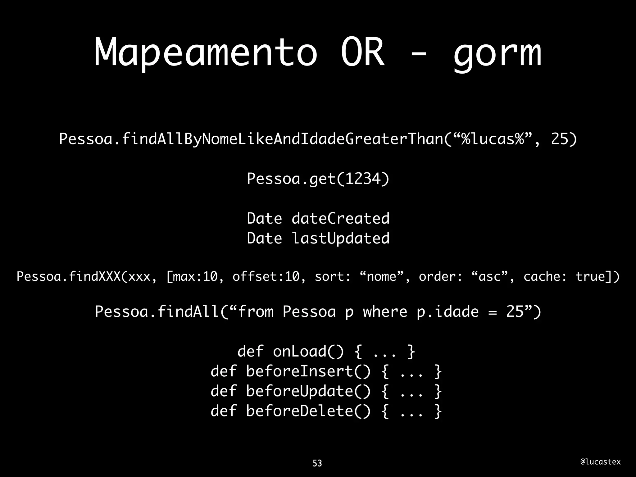 Mapeamento OR - gorm

     Pessoa.findAllByNomeLikeAndIdadeGreaterThan(“%lucas%”, 25)

                              Pessoa.get(1234)

                              Date dateCreated
                              Date lastUpdated

Pessoa.findXXX(xxx, [max:10, offset:10, sort: “nome”, order: “asc”, cache: true])

          Pessoa.findAll(“from Pessoa p where p.idade = 25”)

                             def onLoad() { ... }
                          def beforeInsert() { ... }
                          def beforeUpdate() { ... }
                          def beforeDelete() { ... }


                                       53                                  @lucastex
 