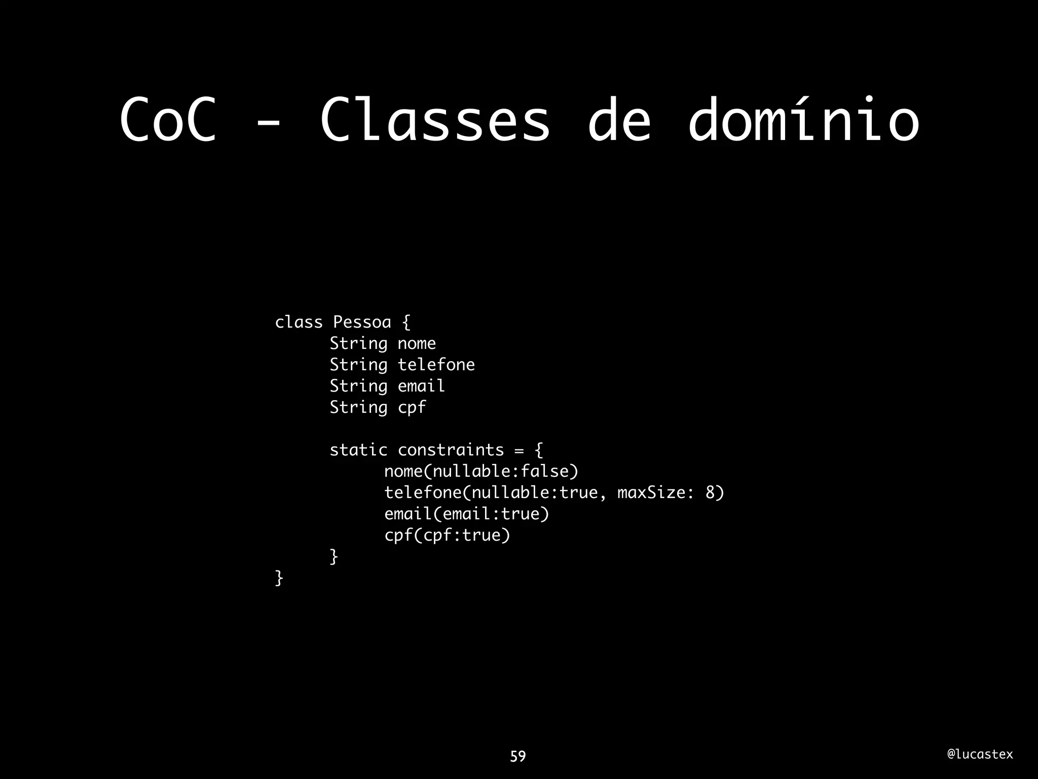 CoC - Classes de domínio


    class Pessoa   {
          String   nome
          String   telefone
          String   email
          String   cpf

         static constraints = {
               nome(nullable:false)
               telefone(nullable:true, maxSize: 8)
               email(email:true)
               cpf(cpf:true)
         }
    }




                              59                     @lucastex
 