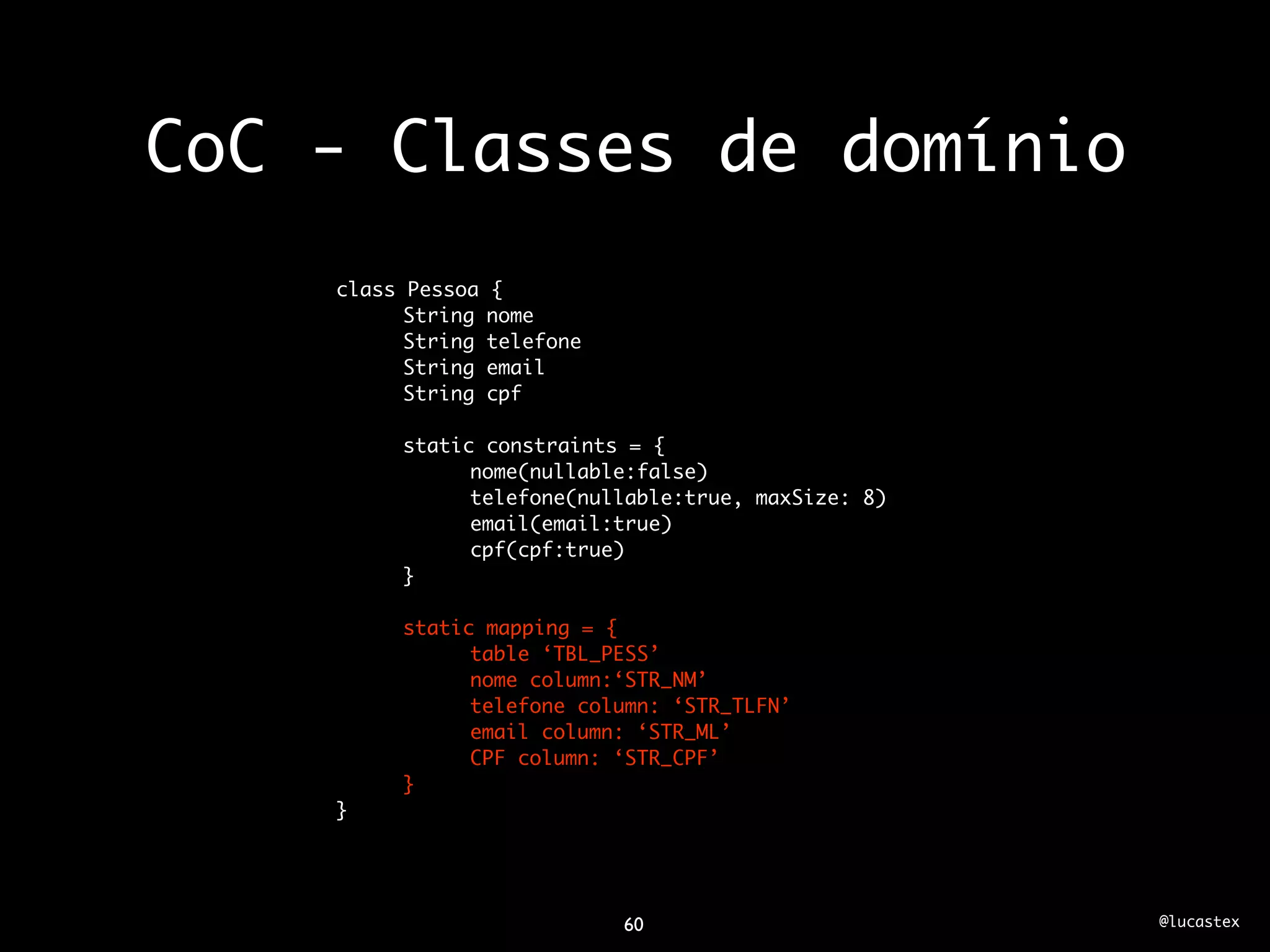 CoC - Classes de domínio
    class Pessoa   {
          String   nome
          String   telefone
          String   email
          String   cpf

         static constraints = {
               nome(nullable:false)
               telefone(nullable:true, maxSize: 8)
               email(email:true)
               cpf(cpf:true)
         }

         static mapping = {
               table ‘TBL_PESS’
               nome column:‘STR_NM’
               telefone column: ‘STR_TLFN’
               email column: ‘STR_ML’
               CPF column: ‘STR_CPF’
         }
    }




                              60                     @lucastex
 