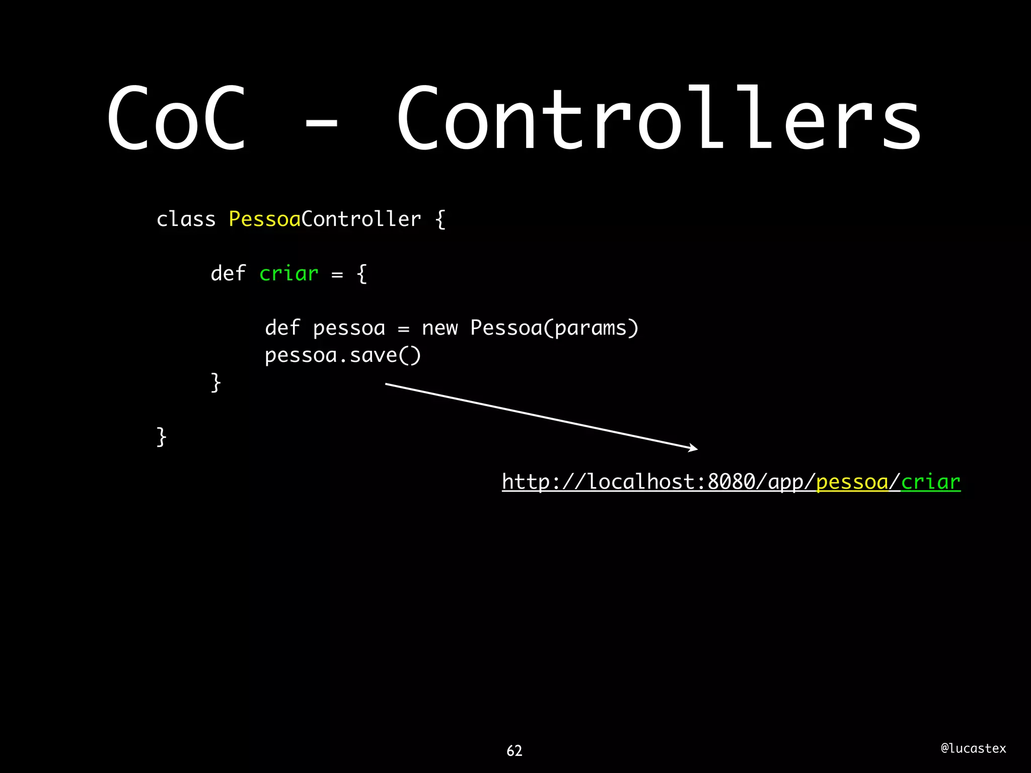 CoC - Controllers
 class PessoaController {

     def criar = {

         def pessoa = new Pessoa(params)
         pessoa.save()
     }

 }

                            http://localhost:8080/app/pessoa/criar




                             62                                 @lucastex
 