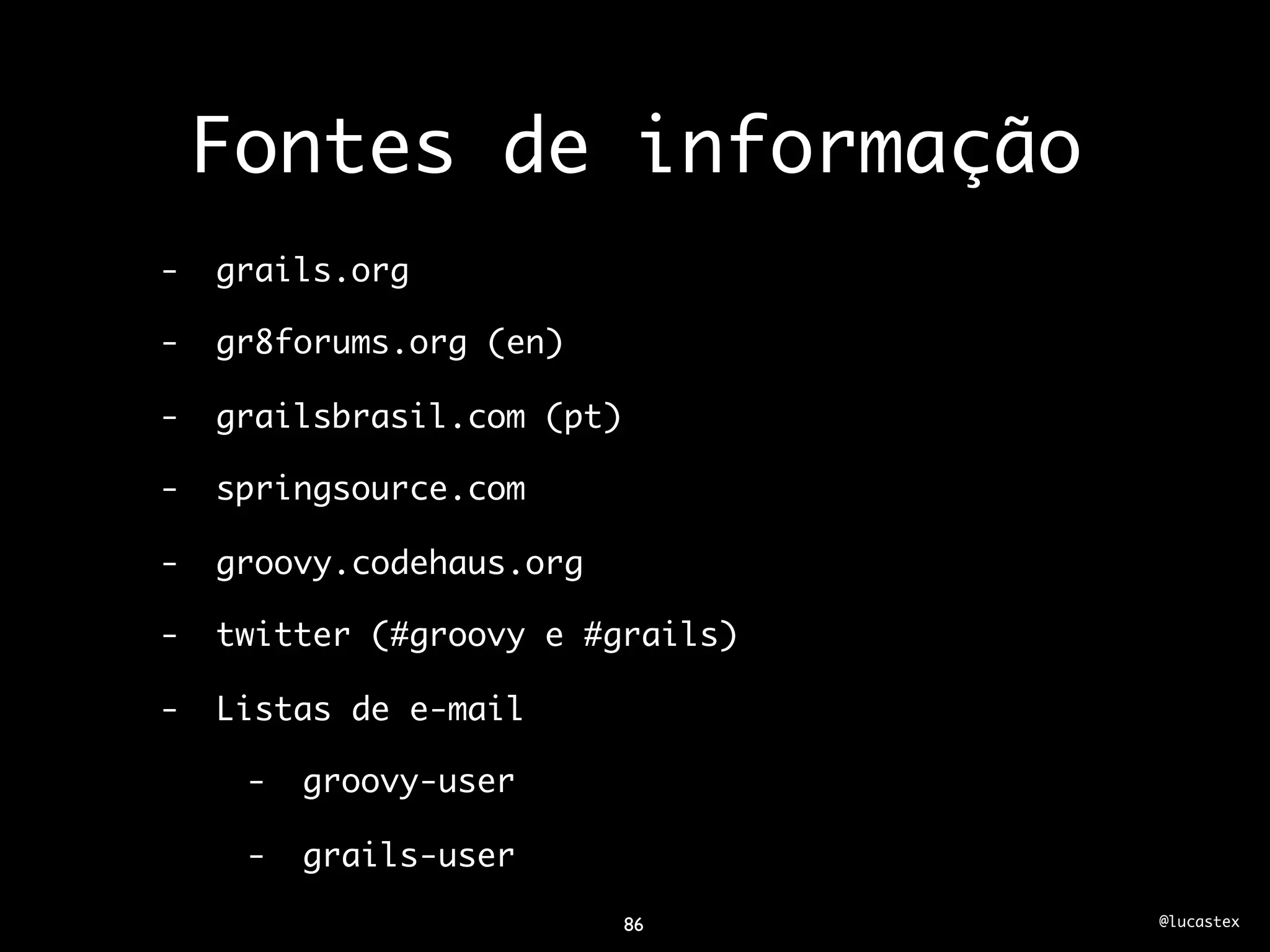 Fontes de informação
-   grails.org

-   gr8forums.org (en)

-   grailsbrasil.com (pt)

-   springsource.com

-   groovy.codehaus.org

-   twitter (#groovy e #grails)

-   Listas de e-mail

     -   groovy-user

     -   grails-user

                            86    @lucastex
 