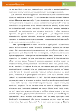 Методичний бюлетень №1
12
дає учитель. Потім підрахунок, презентація з аргументацією та визначення найбільш
змістовних, точних, грамотних, влучних, оригінальних та достовірних асоціацій.
Для організації роботи з підручником найважливіше завдання: навчити школярів
правильно формулювати запитання. Досягти цього можна, зокрема, за допомогою міні -
вправи «Гірлянда запитань» та ін. Сутність вправи така: визначається текст чи його
частина, учням дається завдання за декілька хвилин поставити до тексту 6-7 питань (за
необхідності нагадуємо слова, якими починаються питальні речення). Заданий текст
має розкривати один із пунктів плану уроку. Діти намагаються виконати завдання за
визначений час, захоплюються цим процесом, дискутують і міцно засвоюють
прочитане. Ця робота прийнятна для всіх учнів, а для обдарованих можна
впроваджувати варіанти ускладнень. Наприклад, формулювати лише проблемні
запитання чи опрацьовувати не текст підручника, а енциклопедію, архівні джерела або
ж підготуватися до виконання ролі опонента.
Міні –прес-конференція як цікава й пізнавальна форма роботи з обдарованими
учнями відбувається таким чином. Заздалегідь домовляємося з учнями, що питання
можуть бути репродуктивними,розширювальними, що поглиблюють рівень знань,
розвиваючими (для обдарованих). Учні самі вибирають, який різновид питань вони
будуть формулювати. Репродуктивні питання найменш цікаві, відповідями на них є
повторення уже відомого. Наступні запитання дають можливість дізнатись нове про
об’єкт, уточнити відоме. Розвиваючі запитання розкривають сутність поняття чи
історичного явища, значно розширюють і поглиблюють рівень знань, узагальнюють,
містять елементи дослідження. Наприклад, при вивченні культури давньої Греції
вчитель проводить уявну екскурсію для ознайомлення з архітектурними пам’ятками
Афін. Спочатку (5-6 хвилин) – розповідь учителя, із якої учні дізнаються про цікаві
факти, знайомляться з архітектурними пам’ятками Афін, потім декілька хвилин
думають над питаннями і формулюють їх. Далі з коротким коментарем класифікують
питання за групами: на ці питання ми можемо відповісти зараз (репродуктивні); на ці
– можна знайти відповідь в літературі (розширювальні); а це – відкриті питання, над
якими слід подумати. На такі питання взагалі не завжди є конкретна відповідь:
відповіддю може бути власна думка учня або вчителя. Можна додати кілька питань,
які учні «пропустили», провести конкурс на найбільш цікаве, складне чи значиме
питання. Наприклад, репродуктивні: «Як називається головний храм міста? Кому він
присвячений? З якого матеріалу побудований храм? Хто автор скульптури Афіни
Парфенос?»; розширювальні: «Як легенди пояснюють побудову храму на честь
Афіни? Якою була доля Парфенону? Чи є інші відомі скульптури у Фідія?»;
 