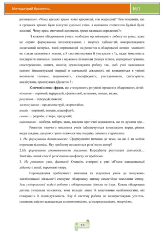 Методичний бюлетень №1
13
розвивальні: «Чому грецькі храми зовні красивіші, ніж всередині? Чим пояснити, що
в грецьких храмах були відсутні суцільні стіни, а основним елементом будівлі були
колони? Чому храм, оточений колонами, греки називали окриленим?»
З кожним обдарованим учнем необхідно організовувати роботу на уроці, адже
це сприяє формуванню інтелектуальних і творчих здібностей; використовувати
додатковий матеріал, який спрямований на розвиток в обдарованої дитини здатності
не тільки засвоювати знання, а й систематизувати й узагальнити їх, надає можливість
поєднувати навчальні знання з науковим пізнанням (пошук істини, експериментування,
спостереження, синтез, аналіз); організовувати роботу так, щоб учні засвоювали
основні інтелектуальні операції в навчальній діяльності, які виявляються в умінні
визначати головне, порівнювати, класифікувати, узагальнювати, синтезувати,
аналізувати, проектувати.(Додаток 3)
Ключові слова і фрази, що стимулюють розумові процеси в обдарованих дітей:
пізнання – порівняй, перерахуй, сформулюй, встанови, опиши, назви;
розуміння – підсумуй, поясни;
застосування – продемонструй, скористайся;
аналіз – порівняй, поясни, класифікуй;
синтез – розроби, створи, придумай;
оцінювання – відбери, вибери, зваж, вислови критичні зауваження, що ти думаєш про...
Розвиток творчого мислення учнів забезпечується комплексом вправ, різних
видів завдань, що розхитують психологічну інерцію, ламають стереотипи:
1. На формування допитливості: Сформулюйте питання до теми, на які б ви хотіли
отримати відповідь. Яку проблему намагається розв’язати автор?
2.На формування гіпотетичності мислення: Передбачте результати діяльності…
Знайдіть інший спосіб розв’язання конфлікту чи проблеми.
3. На розвиток уяви, фантазії: Опишіть створені в уяві об’єкти навколишньої
дійсності, події, персонажі твору.
Впровадження проблемного навчання та залучення учнів до пошуково-
дослідницької діяльності спонукає обдаровану дитину самостійно знаходити істину.
Але універсальної моделі роботи з обдарованими дітьми не існує. Кожна обдарована
дитина унікальна по-своєму, вона володіє лише їй властивими особливостями, які
створюють її індивідуальність. Яку б систему роботи не використовував учитель,
головною якістю залишається компетентність, цілеспрямованість, творчість.
 