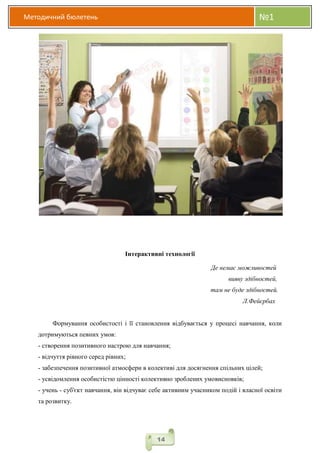 Методичний бюлетень №1
14
Інтерактивні технології
Де немає можливостей
вияву здібностей,
там не буде здібностей.
Л.Фейєрбах
Формування особистості і її становлення відбувається у процесі навчання, коли
дотримуються певних умов:
- створення позитивного настрою для навчання;
- відчуття рівного серед рівних;
- забезпечення позитивної атмосфери в колективі для досягнення спільних цілей;
- усвідомлення особистістю цінності колективно зроблених умовисновків;
- учень - суб'єкт навчання, він відчуває себе активним учасником подій і власної освіти
та розвитку.
 