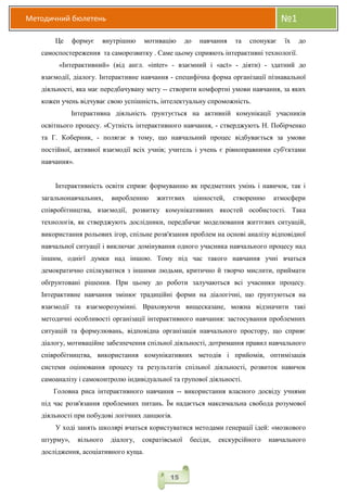 Методичний бюлетень №1
15
Це формує внутрішню мотивацію до навчання та спонукає їх до
самоспостереження та саморозвитку . Саме цьому сприяють інтерактивні технології.
«Інтерактивний» (від англ. «inter» - взаємний і «act» - діяти) - здатний до
взаємодії, діалогу. Інтерактивне навчання - специфічна форма організації пізнавальної
діяльності, яка має передбачувану мету -- створити комфортні умови навчання, за яких
кожен учень відчуває свою успішність, інтелектуальну спроможність.
Інтерактивна діяльність ґрунтується на активній комунікації учасників
освітнього процесу. «Сутність інтерактивного навчання, - стверджують Н. Побірченко
та Г. Коберник, - полягає в тому, що навчальний процес відбувається за умови
постійної, активної взаємодії всіх учнів; учитель і учень є рівноправними суб'єктами
навчання».
Інтерактивність освіти сприяє формуванню як предметних умінь і навичок, так і
загальнонавчальних, виробленню життєвих цінностей, створенню атмосфери
співробітництва, взаємодії, розвитку комунікативних якостей особистості. Така
технологія, як стверджують дослідники, передбачає моделювання життєвих ситуацій,
використання рольових ігор, спільне розв'язання проблем на основі аналізу відповідної
навчальної ситуації і виключає домінування одного учасника навчального процесу над
іншим, однієї думки над іншою. Тому під час такого навчання учні вчаться
демократично спілкуватися з іншими людьми, критично й творчо мислити, приймати
обґрунтовані рішення. При цьому до роботи залучаються всі учасники процесу.
Інтерактивне навчання змінює традиційні форми на діалогічні, що ґрунтуються на
взаємодії та взаєморозумінні. Враховуючи вищесказане, можна відзначити такі
методичні особливості організації інтерактивного навчання: застосування проблемних
ситуацій та формулювань, відповідна організація навчального простору, що сприяє
діалогу, мотиваційне забезпечення спільної діяльності, дотримання правил навчального
співробітництва, використання комунікативних методів і прийомів, оптимізація
системи оцінювання процесу та результатів спільної діяльності, розвиток навичок
самоаналізу і самоконтролю індивідуальної та групової діяльності.
Головна риса інтерактивного навчання -- використання власного досвіду учнями
під час розв'язання проблемних питань. Їм надається максимальна свобода розумової
діяльності при побудові логічних ланцюгів.
У ході занять школярі вчаться користуватися методами генерації ідей: «мозкового
штурму», вільного діалогу, сократівської бесіди, екскурсійного навчального
дослідження, асоціативного куща.
 
