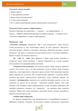 Методичний бюлетень №1
16
Технологія «Аналіз ситуації».
1. Якими є факти?
2. У чому проблема ситуації?
3. Якими можуть бути аргументи?
4. У чому полягає рішення?
5. Чи є в даній ситуації критерії новизни, оригінальності, унікальності ?
Технології «Синтез думок» і «Дерево рішень».
Запишіть 5 факторів, які допомагають .... у процесі ....., які перешкоджають ... у
процесі.... .Виберіть найважливіші фактори, які сприяють процесу ... і гальмують його.
Узагальніть інформацію та створіть «дерево рішень».
Пізнавальні ігри:
-«Логічний ланцюжок». Наприклад, «Що з чого складається?». (Урок біології.
Учням роздаються (у двох екземплярах) картки, на яких написано: «Організм»,
«Система органів», «Органи», «Тканини», «Клітини», «Молекули речовин», «Атоми
елементів». Дві групи за командою вчителя повинні стати в «логічний ланцюжок».
Виграє та група, яка швидше закінчить. )
-«Я – тобі, ти – мені». Діти працюють в парах: один ставить запитання (з
конкретної теми), інший відповідає. І навпаки. Оцінюються не стільки відповіді,
скільки грамотність при формулюванні запитання.
-«Термінологічна розминка». На великому аркуші паперу написані терміни й
поняття. Учні сидять в колі і по черзі пояснюють сутність терміна. Якщо відповідь
правильна, слово закреслюють і передають аркуш сусідові. Після виконання завдання
аркуш повертається до вчителя. Він за викресленими термінами і поняттями робить
висновки про рівень термінологічної грамотності учнів. Особливо цікавою для
школярів є вікторина-бліц, відмінність від звичайної вікторини полягає в тому, що
учасникам не дається час на роздуми – відповідати потрібно відразу, темп дуже
швидкий. Такі вікторини можна використовувати як при повторенні пройденого або
перевірці домашнього завдання, так і наприкінці – для перевірки рівня засвоєння
матеріалу. Можна дати учням можливість самостійно скласти питання для роботи в
парі або для іншої групи в класі.
-«Знайди зайве і обґрунтуй».
На практиці використання ігор перемежовується із традиційними методами й
прийомами навчання. Складний для розуміння матеріал викладається класичними
 