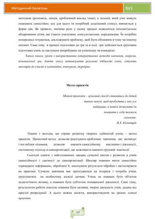 Методичний бюлетень №1
17
методами (розповідь, лекція, проблемний виклад тощо), а легший, який учні можуть
опанувати самостійно, але для цього їм потрібний додатковий стимул, вивчається у
формі гри. Як правило, значима роль у цьому процесі відводиться інтелектуально
обдарованим дітям, які стають учителями, консультантами, порадниками. Їм потрібно
попередньо готуватися, досліджувати проблему, щоб бути обізнаним в тому чи іншому
питанні. Саме тому в процесі підготовки до гри та в ході гри здійснюється ґрунтовна
підготовка учнів до наступних випробувань на олімпіадах чи конкурсах.
Таким чином, уроки з використанням інтерактивних методів навчання, зокрема,
пізнавальної гри, дають змогу активізувати розумові здібності учнів, готують
школярів до участі в олімпіадах, конкурсах, турнірах.
Метод проектів
Метод проектів – цільовий спосіб ставитись до дітей
таким чином, щоб пробудити у них усе
найкраще, а потім дозволити їм
повірити у себе якомога
сильніше.
В.Х. Кілпатрік
Одним з методів, що сприяє розвитку творчих здібностей учнів, - метод
проектів. Проектний метод дозволяє реалізувати проблемне навчання, що активізує
і поглиблює пізнання, дозволяє навчати самостійному мисленню і діяльності,
системному підходу в самоорганізації, дає можливість навчати груповій взаємодії.
Сьогодні однією з найголовніших завдань сучасної школи є розвиток в учнів
самостійності і здатності до самоорганізації. Школяр повинен вміти самостійно
отримувати інформацію, обробляти її, аналізувати результати обробки і застосовувати
на практиці. Сучасне навчання має орієнтуватися на інтереси і потреби учнів,
ґрунтуватися на особистому досвіді дитини. Учень не повинен бути об'єктом
педагогічного впливу, а повинен бути суб'єктом пізнавальної діяльності. Саме тому,
результатом роботи вчителя повинна бути активна, творча діяльність учня, далека від
простої репродукції. А цього можна досягти, використовуючи на уроках метод
проектів.
 