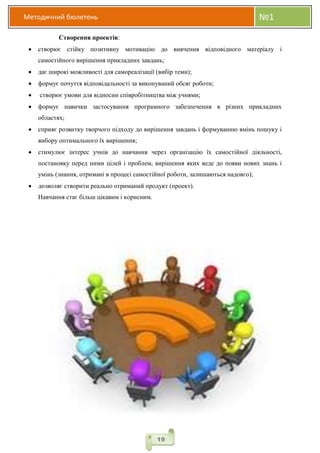 Методичний бюлетень №1
19
Створення проектів:
 створює стійку позитивну мотивацію до вивчення відповідного матеріалу і
самостійного вирішення прикладних завдань;
 дає широкі можливості для самореалізації (вибір теми);
 формує почуття відповідальності за виконуваний обсяг роботи;
 створює умови для відносин співробітництва між учнями;
 формує навички застосування програмного забезпечення в різних прикладних
областях;
 сприяє розвитку творчого підходу до вирішення завдань і формуванню вмінь пошуку і
вибору оптимального їх вирішення;
 стимулює інтерес учнів до навчання через організацію їх самостійної діяльності,
постановку перед ними цілей і проблем, вирішення яких веде до появи нових знань і
умінь (знання, отримані в процесі самостійної роботи, залишаються надовго);
 дозволяє створити реально отриманий продукт (проект).
Навчання стає більш цікавим і корисним.
 