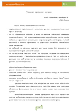 Методичний бюлетень №1
20
Технологія проблемного навчання
Знання - діти подиву і допитливості.
Луї де Бройль
Існують різні погляди на проблемне навчання:
- це рішення учнем під керівництвом вчителя нових для нього пізнавальних і практичних
проблем (Лернер);
- це тип розвивального навчання, у якому поєднуються систематична самостійна
пошукова діяльність учнів із засвоєння ними готових висновків науки, система методів
побудована з урахуванням цілепокладання та принципу проблемності, процес взаємодії
викладання і навчання орієнтований на формування пізнавальної самостійності
учнів…(Махмутов);
- це особливий тип навчання, характерну рису якого складає його розвиваюча по
відношенню до творчих здібностей функція;
- це така організація навчальних занять, яка передбачає створення під керівництвом
учителя проблемних ситуацій і активну самостійну діяльність учнів з їх вирішення, в
результаті чого відбувається творче оволодіння знаннями, навичками, уміннями й
розвиток розумових здібностей.
Основні завдання проблемного навчання:
- розвиток мислення і творчих умінь учнів;
- засвоєння учнями знань і вмінь, добутих у ході активного пошуку й самостійного
рішення проблем;
- виховання активної творчої особистості учня, що вміє бачити, ставити й розв’язувати
навчальні проблеми.
Проблемне навчання може бути використане на різних етапах навчального
процесу. При вивченні нового матеріалу учень самостійно засвоює нове твердження
або поняття, формулювання або назву якого вчитель вводить після засвоєння його
сутності.
На етапі формування умінь і навичок перед учнями в результаті перевірки на
практиці зроблених висновків постає нова проблема, яка призводить до якісно вищих
умінь та навичок і може поступово перерости у вивчення нового матеріалу.
 