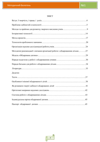 Методичний бюлетень №1
3
ЗМІСТ
Вступ. І творчість, і праця, і успіх………………………………………………………….4
Проблема здібностей в психології………………………………………………...………...5
Методи та прийоми для розвитку творчого мислення учнів………………………………9
Інтерактивні технології………………………………………………………………...…...14
Метод проектів…………………………………………………………………………...….17
Технологія проблемного навчання…………………………………………………………20
Організація науково-дослідницької роботи учнів……………………………………...…24
Методичні рекомендації з питання організації роботи з обдарованими дітьми………..27
Модель «Обдарована дитина»……………………………………………………………...29
Поради педагогам у роботі з обдарованими учнями……………………………………...30
Поради батькам для роботи з обдарованими дітьми…………………………………...…34
Література……………………………………………………………...…………………….35
Додатки
Тести……………………………………………………………..…………………………..37
Особливості вікової обдарованості дітей……………………………………………….…38
Як розвивати творчі здібності обдарованих дітей ………………………………………41
Орієнтовні напрямки наукових досліджень……………………………………………....42
Система роботи з обдарованими дітьми……………………………………………..……43
Індивідуальна картка обдарованої дитини…………………………………………….….45
Паспорт обдарованої дитини …………………………………………………………….45
 