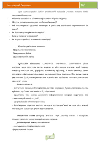 Методичний бюлетень №1
21
Щоб застосовувати метод проблемного навчання, учитель повинен чітко
уявляти собі наступне:
- Якої мети домагається створення проблемної ситуації на уроці?
- Що буде сприяти виникненню проблемної ситуації?
- Які інтелектуальні труднощі виникнуть в учнів при розв’язанні запропонованої їм
задачі?
- Як буде створена проблемна ситуація?
- Буде це питання чи завдання?
- Як залучити учнів до пізнавального пошуку?
Методи проблемного навчання:
1) проблемне викладання;
2) евристична бесіда;
3) дослідницький метод.
Проблемне викладання (Аристотель «Риторика»). Самостійність учнів
невелика: вони слідкують своєю думкою за міркуванням вчителя, який частину
матеріалу викладає сам, формулює пізнавальну проблему, а потім пропонує учням
прочитати в підручнику інформацію, що доповнює його розповідь. При цьому ставить
ряд запитань. Далі учням пропонується відповісти на проблемне запитання, поставлене
на початку уроку.
Завдання вчителя:
- побудувати навчальний матеріал так, щоб при викладанні була поставлена проблема,
а рішення проблеми учні знайшли б у підручнику;
- продумати, чим можна доповнити інформативний матеріал підручника для
створення проблемної ситуації;
- сформулювати проблемне питання;
- іноді корисно розділяти матеріал на окремі логічно пов’язані частини, після кожної
частини дати можливість учням задати питання.
Евристична бесіда (Сократ). Учитель готує систему питань і поступово
підводить учнів до вирішення проблемного питання.
Дослідницький метод, який включає:
- спостереження і постановку питань;
- формулювання гіпотез;
 