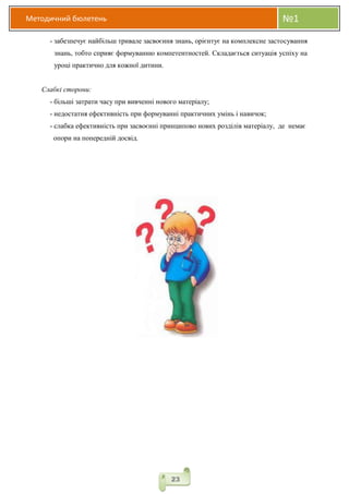 Методичний бюлетень №1
23
- забезпечує найбільш тривале засвоєння знань, орієнтує на комплексне застосування
знань, тобто сприяє формуванню компетентностей. Складається ситуація успіху на
уроці практично для кожної дитини.
Слабкі сторони:
- більші затрати часу при вивченні нового матеріалу;
- недостатня ефективність при формуванні практичних умінь і навичок;
- слабка ефективність при засвоєнні принципово нових розділів матеріалу, де немає
опори на попередній досвід.
 