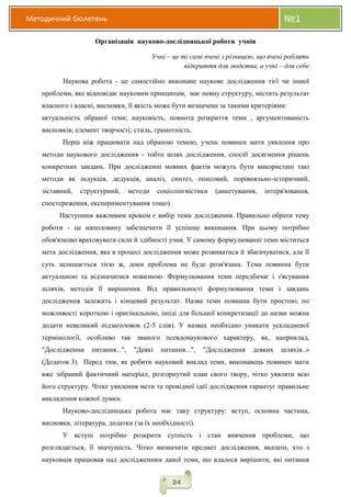 Методичний бюлетень №1
24
Організація науково-дослідницької роботи учнів
Учні – це ті самі вчені з різницею, що вчені роблять
відкриття для людства, а учні – для себе
Наукова робота - це самостійно виконане наукове дослідження тієї чи іншої
проблеми, яке відповідає науковим принципам, має певну структуру, містить результат
власного і власні, висновки, її якість може бути визначена за такими критеріями:
актуальність обраної теми; науковість, повнота розкриття теми , аргументованість
висновків; елемент творчості; стиль, грамотність.
Перш ніж працювати над обраною темою, учень повинен мати уявлення про
методи наукового дослідження - тобто шлях дослідження, спосіб досягнення рішень
конкретних завдань. При дослідженні мовних фактів можуть бути використані такі
методи як індукція, дедукція, аналіз, синтез, описовий, порівняльно-історичний,
зіставний, структурний, методи соціолінгвістики (анкетування, інтерв'ювання,
спостереження, експериментування тощо).
Наступним важливим кроком є вибір теми дослідження. Правильно обрати тему
роботи - це наполовину забезпечити її успішне виконання. При цьому потрібно
обов'язково враховувати сили й здібності учня. У самому формулюванні теми міститься
мета дослідження, яка в процесі дослідження може розвиватися й збагачуватися, але її
суть залишається тією ж, доки проблема не буде розв'язана. Тема повинна бути
актуальною та відзначатися новизною. Формулювання теми передбачає і з'ясування
шляхів, методів її вирішення. Від правильності формулювання теми і завдань
дослідження залежить і кінцевий результат. Назва теми повинна бути простою, по
можливості короткою і оригінальною, іноді для більшої конкретизації до назви можна
додати невеликий підзаголовок (2-5 слів). У назвах необхідно уникати ускладненої
термінології, особливо так званого псевдонаукового характеру, як, наприклад,
"Дослідження питання...", "Деякі питання...", "Дослідження деяких шляхів..»
(Додаток 3). Перед тим, як робити науковий виклад теми, виконавець повинен мати
вже зібраний фактичний матеріал, розгорнутий план свого твору, чітко уявляти всю
його структуру. Чітке уявлення мети та провідної ідеї дослідження гарантує правильне
викладення кожної думки.
Науково-дослідницька робота має таку структуру: вступ, основна частина,
висновки, література, додатки (за їх необхідності).
У вступі потрібно розкрити сутність і стан вивчення проблеми, що
розглядається, її значущість. Чітко визначити предмет дослідження, вказати, хто з
науковців працював над дослідженням даної теми, що вдалося вирішити, які питання
 