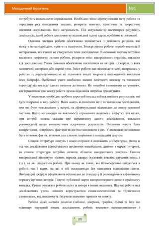 Методичний бюлетень №1
25
потребують подальшого опрацювання. Необхідно чітко сформулювати мету роботи та
окреслити ряд конкретних завдань, розкрити новизну, практичне та теоретичне
значення дослідження, його актуальність. Під актуальністю насамперед розуміють
доцільність даної роботи для розвитку відповідної галузі науки, особливо вітчизняної.
Основна частина роботи обов'язково складається з декількох розділів, які
можуть мати підрозділи, пункти та підпункти. Знижує рівень роботи переобтяженість її
матеріалами, які взагалі не стосуються теми дослідження. В основній частині потрібно
висвітити теоретичні основи роботи, розкрити зміст використаних термінів, викласти
хід дослідження. Учень повинен обов'язково посилатися на авторів і джерела, з яких
запозичені матеріали або окремі тези. Зміст роботи має відповідати меті, наприклад, у
роботах із літературознавства не підміняти аналіз творчості письменника викладом
його біографії. Особливої уваги необхідно надати логічності викладу та плавності
переходу від викладу одного питання до іншого. Не потрібно зловживати цитуванням,
але принципові для змісту роботи думки науковців потрібно процитувати.
У висновках необхідно зробити короткий виклад найважливіших результатів, які
були одержані в ході роботи. Вони мають відповідати меті та завданням дослідження,
про які було повідомлено у вступі, та сформульовані відповідно до опису основної
частини. Варто наголосити на важливості отриманого наукового здобутку для науки,
при потребі можна сказати про перспективу даного дослідження, викласти
рекомендації щодо використання одержаних результатів. Висновки мають бути
конкретними, підкріплені фактами та логічно випливати з них. У висновках не повинно
бути ні нових фактів, ні нових узагальнень порівняно з попереднім текстом.
Список літератури пишуть з нової сторінки й називають «Література». Якщо ж
під час дослідження користувались архівними матеріалами, даними з мережі Інтернет,
то список літератури потрібко назвати «Список використаних джерел». Список
використаної літератури містить перелік джерел (художніх текстів, наукових праць і
т.д.), на які спирається робота. При цьому як таких, які безпосередньо цитуються в
роботі, так і таких, на які в ній посилаються без наведення відповідних цитат.
Літературні джерела оформляють відповідно до стандарту й розміщують в алфавітному
порядку прізвищ авторів. Газетні публікації варто використовувати лише в крайньому
випадку. Краще пошукати роботи цього ж автора в інших виданнях. Під час роботи над
дослідженням учень повинен користуватися енциклопедичними та тлумачними
словниками, які допоможуть з'ясувати значення термінів чи понять.
Робота може містити додатки (таблиці, діаграми, графіки, схеми та ін,), що
підвищує науковий рівень дослідження, робить висновки переконливішими і
 