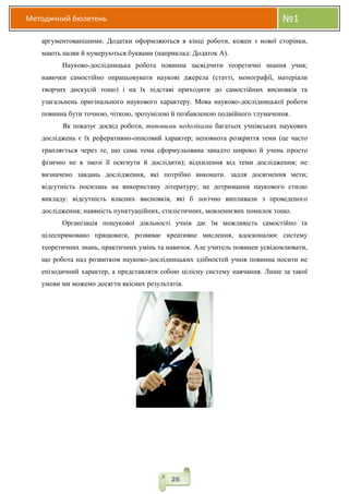Методичний бюлетень №1
26
аргументованішими. Додатки оформляються в кінці роботи, кожен з нової сторінки,
мають назви й нумеруються буквами (наприклад: Додаток А).
Науково-дослідницька робота повинна засвідчити теоретичні знання учня;
навички самостійно опрацьовувати наукові джерела (статті, монографії, матеріали
творчих дискусій тощо) і на їх підставі приходити до самостійних висновків та
узагальнень оригінального наукового характеру. Мова науково-дослідницької роботи
повинна бути точною, чіткою, зрозумілою й позбавленою подвійного тлумачення.
Як показує досвід роботи, типовими недоліками багатьох учнівських наукових
досліджень є їх реферативно-описовий характер; неповнота розкриття теми (це часто
трапляється через те, що сама тема сформульована занадто широко й учень просто
фізично не в змозі її осягнути й дослідити); відхилення від теми дослідження; не
визначено завдань дослідження, які потрібно виконати. задля досягнення мети;
відсутність посилань на використану літературу; не дотримання наукового стилю
викладу: відсутність власних висновків, які б логічно випливали з проведеного
дослідження; наявність пунктуаційних, стилістичних, мовленнєвих помилок тощо.
Організація пошукової діяльності учнів дає їм можливість самостійно та
цілеспрямовано працювати, розвиває креативне мислення, вдосконалює систему
теоретичних знань, практичних умінь та навичок. Але учитель повинен усвідомлювати,
що робота над розвитком науково-дослідницьких здібностей учнів повинна носити не
епізодичний характер, а представляти собою цілісну систему навчання. Лише за такої
умови ми можемо досягти якісних результатів.
 