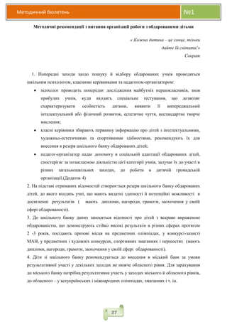 Методичний бюлетень №1
27
Методичні рекомендації з питання організації роботи з обдарованими дітьми
« Кожна дитина – це сонце, тільки
дайте їй світити!»
Сократ
1. Попередні заходи щодо пошуку й відбору обдарованих учнів проводяться
шкільним психологом, класними керівниками та педагогом-організатором:
 психолог проводить попереднє дослідження майбутніх першокласників, знов
прибулих учнів, куди входить спеціальне тестування, що дозволяє
схарактеризувати особистість дитини, виявити її випереджальний
інтелектуальний або фізичний розвиток, естетичне чуття, нестандартне творче
мислення;
 класні керівники збирають первинну інформацію про дітей з інтелектуальними,
художньо-естетичними та спортивними здібностями, рекомендують їх для
внесення в резерв шкільного банку обдарованих дітей;
 педагог-організатор надає допомогу в соціальній адаптації обдарованих дітей,
спостерігає за позакласною діяльністю цієї категорії учнів, залучає їх до участі в
різних загальношкільних заходах, до роботи в дитячій громадській
організації.(Додаток 4)
2. На підставі отриманих відомостей створюється резерв шкільного банку обдарованих
дітей, до якого входять учні, що мають видатні здатності й потенційні можливості в
досягненні результатів ( мають дипломи, нагороди, грамоти, заохочення у своїй
сфері обдарованості).
3. До шкільного банку даних заносяться відомості про дітей з яскраво вираженою
обдарованістю, що демонструють стійко високі результати в різних сферах протягом
2 -3 років, посідають призові місця на предметних олімпіадах, у конкурсі-захисті
МАН, у предметних і художніх конкурсах, спортивних змаганнях і першостях (мають
дипломи, нагороди, грамоти, заохочення у своїй сфері обдарованості).
4. Діти зі шкільного банку рекомендуються до внесення в міський банк за умови
результативної участі у декількох заходах не нижче обласного рівня. Для зарахування
до міського банку потрібна результативна участь у заходах міського й обласного рівнів,
до обласного – у всеукраїнських і міжнародних олімпіадах, змаганнях і т. ін.
 