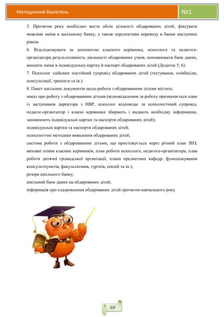 Методичний бюлетень №1
28
5. Протягом року необхідно вести облік кількості обдарованих дітей, фіксувати
можливі зміни в шкільному банку, а також перспективи переводу в банки наступних
рівнів.
6. Відслідковувати за допомогою класного керівника, психолога та педагога-
організатора результативність діяльності обдарованих учнів, поповнювати банк даних,
вносити зміни в індивідуальну картку й паспорт обдарованих дітей (Додаток 5, 6).
7. Психолог здійснює постійний супровід обдарованих дітей (тестування, співбесіди,
консультації, тренінги та ін.).
8. Пакет шкільних документів щодо роботи з обдарованими дітьми містить:
наказ про роботу з обдарованими дітьми (відповідальним за роботу призначається один
із заступників директора з НВР, психолог відповідає за психологічний супровід,
педагог-організатор і класні керівники збирають і надають необхідну інформацію,
заповнюють індивідуальні картки та паспорти обдарованих дітей);
індивідуальні картки та паспорти обдарованих дітей;
психологічні методики виявлення обдарованих дітей;
система роботи з обдарованими дітьми, що простежується через річний план ЗНЗ,
виховні плани класних керівників, план роботи психолога, педагога-організатора, план
роботи дитячої громадської організації, плани предметних кафедр, функціонування
консультпунктів, факультативів, гуртків, секцій та ін.);
резерв шкільного банку;
шкільний банк даних на обдарованих дітей;
інформація про оздоровлення обдарованих дітей протягом навчального року.
 