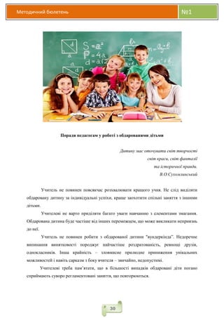 Методичний бюлетень №1
30
Поради педагогам у роботі з обдарованими дітьми
Дитину має оточувати світ творчості
світ краси, світ фантазії
та історичної правди.
В.О.Сухомлинський
Учитель не повинен повсякчас розхвалювати кращого учня. Не слід виділяти
обдаровану дитину за індивідуальні успіхи, краще заохотити спільні заняття з іншими
дітьми.
Учителеві не варто приділяти багато уваги навчанню з елементами змагання.
Обдарована дитина буде частіше від інших переможцем, що може викликати неприязнь
до неї.
Учитель не повинен робити з обдарованої дитини "вундеркінда”. Недоречне
випинання винятковості породжує найчастіше роздратованість, ревнощі друзів,
однокласників. Інша крайність – зловмисне прилюдне приниження унікальних
можливостей і навіть сарказм з боку вчителя – звичайно, недопустимі.
Учителеві треба пам’ятати, що в більшості випадків обдаровані діти погано
сприймають суворо регламентовані заняття, що повторюються.
 
