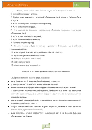 Методичний бюлетень №1
31
Якості, якими має володіти вчитель для роботи з обдарованими дітьми.
1. Бути доброзичливим і чуйним.
2. Розбиратися в особливостях психології обдарованих дітей, відчувати їхні потреби та
інтереси.
3. Мати високий рівень інтелектуального розвитку.
4. Мати широке коло інтересів.
5. Бути готовим до виконання різноманітних обов’язків, пов’язаних з навчанням
обдарованих дітей.
6. Мати педагогічну і спеціальну освіту.
7. Мати живий та активний характер.
8. Володіти почуттям гумору.
9. Виявляти гнучкість, бути готовим до перегляду свої поглядів і до постійного
самовдосконалення.
10. Мати творчий, можливо, нетрадиційний особистий світогляд.
11. Бути цілеспрямованим і наполегливим.
12. Володіти емоційною стабільністю.
13. Уміти переконувати.
14. Мати схильність до самоаналізу.
Критерії, за якими можна визначити обдарованість дитини
Обдарованими можна вважати дітей, якщо вони:
 часто "перескакують” через послідовні етапи свого розвитку;
 у них чудова пам’ять, яка базується на ранньому мовленні;
 рано починають класифікувати і категорувати інформацію, що надходить до них;
Із задоволенням віддаються колекціонуванню. При цьому їхня мета – не приведення
колекції в ідеальний і досить постійний порядок, а реорганізація, систематизація її на
нових підстановках;
 мають великий словниковий запас, із задоволенням читають словники та енциклопедії,
придумують нові слова і поняття;
 можуть займатися кількома справами відразу, наприклад, стежити за двома чи більше
подіями, що відбуваються навколо них;
 дуже допитливі, активно досліджують навколишній світ і не терплять будь-яких
обмежень свої досліджень;
 