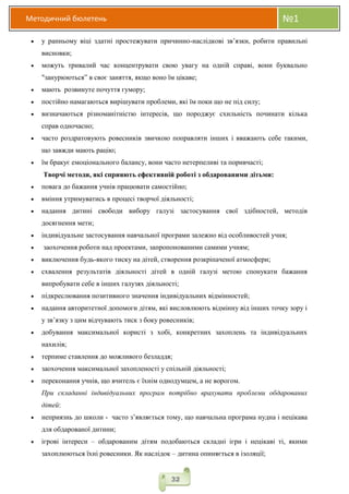 Методичний бюлетень №1
32
 у ранньому віці здатні простежувати причинно-наслідкові зв’язки, робити правильні
висновки;
 можуть тривалий час концентрувати свою увагу на одній справі, вони буквально
"занурюються” в своє заняття, якщо воно їм цікаве;
 мають розвинуте почуття гумору;
 постійно намагаються вирішувати проблеми, які їм поки що не під силу;
 визначаються різноманітністю інтересів, що породжує схильність починати кілька
справ одночасно;
 часто роздратовують ровесників звичкою поправляти інших і вважають себе такими,
що завжди мають рацію;
 їм бракує емоціонального балансу, вони часто нетерпеливі та поривчасті;
Творчі методи, які сприяють ефективній роботі з обдарованими дітьми:
 повага до бажання учнів працювати самостійно;
 вміння утримуватись в процесі творчої діяльності;
 надання дитині свободи вибору галузі застосування свої здібностей, методів
досягнення мети;
 індивідуальне застосування навчальної програми залежно від особливостей учня;
 заохочення роботи над проектами, запропонованими самими учням;
 виключення будь-якого тиску на дітей, створення розкріпаченої атмосфери;
 схвалення результатів діяльності дітей в одній галузі метою спонукати бажання
випробувати себе в інших галузях діяльності;
 підкреслювання позитивного значення індивідуальних відмінностей;
 надання авторитетної допомоги дітям, які висловлюють відмінну від інших точку зору і
у зв’язку з цим відчувають тиск з боку ровесників;
 добування максимальної користі з хобі, конкретних захоплень та індивідуальних
нахилів;
 терпиме ставлення до можливого безладдя;
 заохочення максимальної захопленості у спільній діяльності;
 переконання учнів, що вчитель є їхнім однодумцем, а не ворогом.
При складанні індивідуальних програм потрібно врахувати проблеми обдарованих
дітей:
 неприязнь до школи - часто з’являється тому, що навчальна програма нудна і нецікава
для обдарованої дитини;
 ігрові інтереси – обдарованим дітям подобаються складні ігри і нецікаві ті, якими
захоплюються їхні ровесники. Як наслідок – дитина опиняється в ізоляції;
 