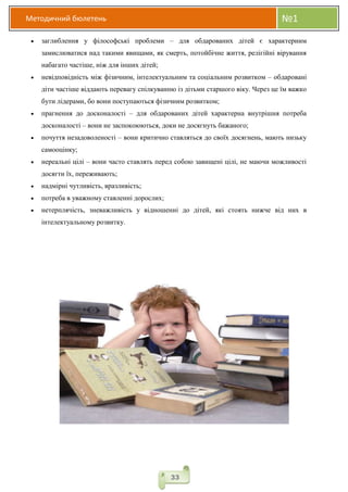 Методичний бюлетень №1
33
 заглиблення у філософські проблеми – для обдарованих дітей є характерним
замислюватися над такими явищами, як смерть, потойбічне життя, релігійні вірування
набагато частіше, ніж для інших дітей;
 невідповідність між фізичним, інтелектуальним та соціальним розвитком – обдаровані
діти частіше віддають перевагу спілкуванню із дітьми старшого віку. Через це їм важко
бути лідерами, бо вони поступаються фізичним розвитком;
 прагнення до досконалості – для обдарованих дітей характерна внутрішня потреба
досконалості – вони не заспокоюються, доки не досягнуть бажаного;
 почуття незадоволеності – вони критично ставляться до своїх досягнень, мають низьку
самооцінку;
 нереальні цілі – вони часто ставлять перед собою завищені цілі, не маючи можливості
досягти їх, переживають;
 надмірні чутливість, вразливість;
 потреба в уважному ставленні дорослих;
 нетерплячість, зневажливість у відношенні до дітей, які стоять нижче від них в
інтелектуальному розвитку.
 
