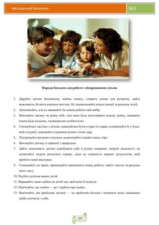 Методичний бюлетень №1
34
Поради батькам для роботи з обдарованими дітьми
1. Даруйте дитині батьківську любов, повагу, створіть умови для розвитку, дайте
можливість їй жити власним життям. Не задовольняйте власні емоції за рахунок дітей.
2. Допомагайте, але не заважайте їм самим робити свій вибір.
3. Виховуйте дитину як рівну собі, тоді вона буде відстоювати власну думку, поважати
інших,буде вільною, талановитою особистістю.
4. Спілкуйтесь частіше з дітьми, намагайтеся бути в курсі їх справ, підтримуйте їх у будь-
якій ситуації, пояснюйте існування різних точок зору.
5. Підтримуйте родинні стосунки, влаштовуйте сімейні свята, ігри.
6. Виховуйте дитину в гармонії з природою.
7. Дайте можливість дитині спробувати себе в різних напрямах творчої діяльності, не
дозволяйте кидати розпочату справу, доки не отримаєте перших результатів, щоб
зробити певні висновки.
8. Спонукайте до праці, примушуйте виконувати певну роботу, навіть інколи за рахунок
свого часу.
10. Радійте успіхам ваших дітей.
11. Виражайте свою любов до дітей так, щоб вони її відчули.
12. Пам'ятайте, що любов — це і турбота про інших.
13. Пам'ятайте, що проблеми дитини — це проблеми батьків і починати щось змінювати
треба спочатку з себе.
 