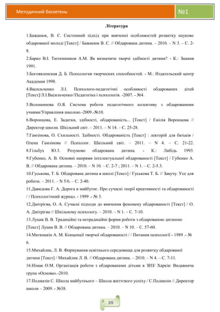 Методичний бюлетень №1
35
Література
1.Бажанюк, В. С. Системний підхід при вивченні особливостей розвитку науково
обдарованої молоді [Текст] / Бажанюк В. С. // Обдарована дитина. – 2010. – N 3. – С. 2-
8.
2.Барко В.І. Тютюнников А.М. Як визначити творчі здібності дитини? - К.: Знання
1991.
3.Богоявленская Д. Б. Психология творческих способностей. - М.: Издательский центр
Академия 1998.
4.Васильченко Л.І. Психолого-педагогічні особливості обдарованих дітей
[Текст]/Л.І.Васильченко//Педагогіка і психологія. -2007. - №4.
5.Волошинова О.Я. Система роботи педагогічного колективу з обдарованими
учнями/Управління школою.-2009.-№10.
6.Воронцова, Е. Задатки, здібності, обдарованість... [Текст] / Емілія Воронцова //
Директор школи. Шкільний світ. – 2011. – N 14. – С. 25-28.
7.Гамзінова, О. Схильності. Здібності. Обдарованість [Текст] : лекторій для батьків /
Олена Гамзінова // Психолог. Шкільний світ. – 2011. – N 4. – С. 21-22.
8.Гільбух Ю.3. Розумово обдарована дитина. - К.: Либідь 1993.
9.Губенко, А. В. Основні напрями інтелектуальної обдарованості [Текст] / Губенко А.
В. // Обдарована дитина. – 2010. – N 10. – С. 2-7 ; 2011. – N 1. – С. 2-5.3.
10.Гуськова, Т. Б. Обдарована дитина в школі [Текст] / Гуськова Т. Б. // Завучу. Усе для
роботи. – 2011. – N 5/6. – С. 2-40.
11.Давидова Г. А. Дорога в майбутнє. Про сучасні теорії креативності та обдарованості
/ / Психологічний журнал. - 1999 .- № 3.
12.Дмітрієва, О. А. Сучасні підходи до вивчення феномену обдарованості [Текст] / О.
А. Дмітрієва // Шкільному психологу. – 2010. – N 1. – С. 7-10.
13.Луцик В. В. Традиційні та нетрадиційні форми роботи з обдарованою дитиною
[Текст] Луцик В. В. // Обдарована дитина. – 2010. – N 10. – С. 57-60.
14.Матюшкін А. М. Концепції творчої обдарованості / / Питання психології - 1989 .- №
6.
15.Михайлик, Л. В. Формування освітнього середовища для розвитку обдарованої
дитини [Текст] / Михайлик Л. В. // Обдарована дитина. – 2010. – N 4. – С. 7-11.
16.Німак О.М. Організація роботи з обдарованими дітьми в ЗНЗ/ Харків: Видавнича
група «Основа».-2010.
17.Подмазін С. Школа майбутнього – Школа життєвого успіху / С.Подмазін // Директор
школи – 2009. - №38.
 
