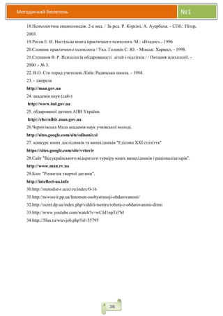 Методичний бюлетень №1
36
18.Психологічна енциклопедія. 2-е вид. / За ред. Р. Корсіні, А. Ауербаха. - СПб.: Пітер,
2003.
19.Рогов Е. И. Настільна книга практичного психолога. М.: «Владос» - 1996
20.Словник практичного психолога / Укл. Головін С. Ю. - Мінськ: Харвест, - 1998.
21.Степанов В. Р. Психологія обдарованості дітей і підлітків / / Питання психології. -
2000 .- № 3.
22. В.О. Сто порад учителеві./Київ: Радянська школа. - 1984.
23. - джерела
http://man.gov.ua
24. академія наук (сайт)
http://www.iod.gov.ua
25. обдарованої дитини АПН України.
http://chernihiv.man.gov.ua
26.Чернігівська Мала академія наук учнівської молоді.
http://sites.google.com/site/edisonixxi
27. конкурс юних дослідників та винахідників "Едісони XXI століття"
https://sites.google.com/site/vvtuvir
28.Cайт "Всеукраїнського відкритого турніру юних винахідників і раціоналізаторів".
http://www.man.rv.ua
29.Блог "Розвиток творчої дитини".
http://intellect-ua.info
30.http://metodist-r.ucoz.ru/index/0-16
31.http://novosvit.pp.ua/fenomen-osobystisnoji-obdarovanosti/
32.http://ocntt.dp.ua/index.php/viddili-tsentru/robota-z-obdarovanimi-ditmi
33.http://www.youtube.com/watch?v=wCJd1npTz7M
34.http://5fan.ru/wievjob.php?id=55795
 