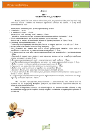 Методичний бюлетень №1
37
Додаток 1
ТЕСТ
"НЕ ПРОҐАВ ВУНДЕРКІНДА!"
Кожна дитина має свої, лише їй притаманні риси, які розпізнаються в ранньому віці, тому
обов'язок батьків - виявити та розвинути приховані здібності та задатки. У цьому може
допомогти такий тест.
1.Ваша дитина навчилася рано, до шестирічного віку читати:
 самостійно - 7 балів;
 за допомогою когось - 5 балів.
2.Читає багато книг, причому досить швидко - 2 бали.
3.Сама або за допомогою когось зацікавилася словниками та енциклопедіями - 2 бали.
4.Легко навчилася читати, але відчуває труднощі під час читання - 1 бал.
5.Займається, за звичай, за зачиненими дверима, а друзів має старших за себе - 2 бали.
6.Розмовляє зі старшими на рівних - 2 бали.
7.Ставить багато різних каверзних запитань, інколи заганяючи дорослих у глухий кут - 2 бали.
8.Має готові відповіді навіть на несподівані запитання - 1 бал.
9.Іноді неуважна, але завжди вміє робити цікаві повідомлення (скажімо, після перегляду
кінофільму, телепередачі чи спостереження за чим-небудь) - 2 бали.
10.Із задоволенням вступає в бесіду про навколишній світ, дає власну оцінку суспільним явищам
- 1 бал.
11.Одноманітні справи (миття посуду, легкі навчальні вправи, які не потребують особливих
зусиль) викликають нудьгу - 1 бал.
12.Чутлива до несправедливості, навіть якщо це не стосується її особисто - 2 бали.
13.Має багатий словниковий запас і вміло застосовує під час спілкування різні терміни - 2 бали.
14.Любить складні ігри ( шахи та ін.), які вимагають кмітливості - 1 бал.
15.У ранньому віці цікавиться тим, що вивчають старшокласники - 1 бал.
16.Любить різні заняття, причому хоче робити все самостійно - 2 бали.
17.Її цікавить Всесвіт, вона цікавиться питаннями давньої історії - 2 бали.
18.У школі навчається без особливих зусиль, швидко схоплює матеріал та має власну думку з
багатьох питань - 2 бали.
19.Має розвинуте почуття сприймання музики, образотворчого мистецтва, навколишнього світу і
в усьому знаходить гармонію - 2 бали.
Ось і весь тест "вундеркінда", якщо він таким є. А це залежить від того, скільки балів він
отримає під час підрахунку. Потрібно врахувати, що об'єктивність тестування залежить від
чітких відповідей на запитання.
Якщо ви набрали від 10 до 13 - це свідчить про те, що дитина має певні здібності, а тому
вам необхідно потурбуватися про те, щоб організувати її навчання та спрямовувати розвиток її
здібностей.
 