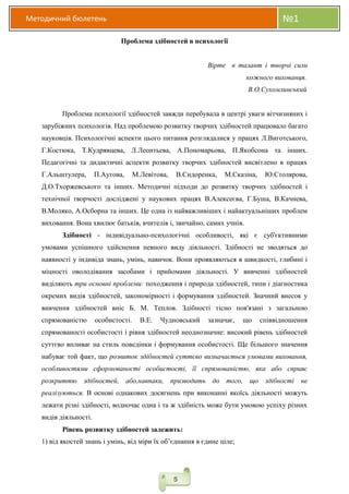 Методичний бюлетень №1
5
Проблема здібностей в психології
Вірте в талант і творчі сили
кожного вихованця.
В.О.Сухомлинський
Проблема психології здібностей завжди перебувала в центрі уваги вітчизняних і
зарубіжних психологів. Над проблемою розвитку творчих здібностей працювало багато
науковців. Психологічні аспекти цього питання розглядалися у працях Л.Виготського,
Г.Костюка, Т.Кудрявцева, Л.Леонтьева, А.Пономарьова, П.Якобсона та інших.
Педагогічні та дидактичні аспекти розвитку творчих здібностей висвітлено в працях
Г.Альштулера, П.Аутова, М.Левітова, В.Сидоренка, М.Сказіна, Ю.Столярова,
Д.О.Тхоржевського та інших. Методичні підходи до розвитку творчих здібностей і
технічної творчості досліджені у наукових працях В.Алексеєва, Г.Буша, В.Качнева,
В.Моляко, А.Осборна та інших. Це одна із найважливіших і найактуальніших проблем
виховання. Вона хвилює батьків, вчителів і, звичайно, самих учнів.
Здібності - індивідуально-психологічні особливості, які є суб'єктивними
умовами успішного здійснення певного виду діяльності. Здібності не зводяться до
наявності у індивіда знань, умінь, навичок. Вони проявляються в швидкості, глибині і
міцності оволодівання засобами і прийомами діяльності. У вивченні здібностей
виділяють три основні проблеми: походження і природа здібностей, типи і діагностика
окремих видів здібностей, закономірності і формування здібностей. Значний внесок у
вивчення здібностей вніс Б. М. Теплов. Здібності тісно пов'язані з загальною
спрямованістю особистості. В.Е. Чудновський зазначає, що співвідношення
спрямованості особистості і рівня здібностей неоднозначне: високий рівень здібностей
суттєво впливає на стиль поведінки і формування особистості. Ще більшого значення
набуває той факт, що розвиток здібностей суттєво визначається умовами виховання,
особливостями сформованості особистості, її спрямованістю, яка або сприяє
розкриттю здібностей, або,навпаки, призводить до того, що здібності не
реалізуються. В основі однакових досягнень при виконанні якоїсь діяльності можуть
лежати різні здібності, водночас одна і та ж здібність може бути умовою успіху різних
видів діяльності.
Рівень розвитку здібностей залежить:
1) від якостей знань і умінь, від міри їх об’єднання в єдине ціле;
 