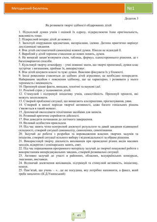Методичний бюлетень №1
41
Додаток 3
Як розвивати творчі здібності обдарованих дітей
1. Підхоплюй думки учнів і оцінюй їх одразу, підкреслюючи їхню оригінальність,
важливість тощо.
2. Підкреслюй інтерес дітей до нового.
3. Заохочуй оперування предметами, матеріалами, ідеями. Дитина практично вирішує
дослідницькі завдання.
4. Вчи дітей систематичній самооцінці кожної думки. Ніколи не відкидай її.
5. Виробляй у дітей терпиме ставлення до нових понять, думок.
6. Не вимагай запам’ятовувати схем, таблиць, формул, одностороннього рішення, де є
багатоваріантні способи.
7. Культивуй творчу атмосферу – учні повинні знати, що творчі пропозиції, думки клас
зустрічає з визнанням, приймає їх, використовує.
8. Вчи дітей цінувати власні та чужі думки. Важливо фіксувати їх у блокноті.
9. Іноді ровесники ставляться до здібних дітей агресивно, це необхідно попередити.
Найкращим засобом є пояснення здібному, що це характерно, і розвивати у нього
терпимість і впевненість.
10. Пропонуй цікаві факти, випадки, технічні та наукові ідеї.
11. Розсіюй страх у талановитих дітей.
12. Стимулюй і підтримуй ініціативу учнів, самостійність. Пропонуй проекти, які
можуть захоплювати.
13. Створюй проблемні ситуації, що вимагають альтернативи, прогнозування, уяви.
14. Створюй в школі періоди творчої активності, адже багато геніальних рішень
з’являється в такий момент.
15. Допомагай оволодівати технічними засобами для записів.
16. Розвивай критичне сприйняття дійсності.
17. Вчи доводити починання до логічного завершення.
18. Впливай особистим прикладом.
19. Під час занять чітко контролюй досягнуті результати та давай завдання підвищеної
складності, створюй ситуації самоаналізу, самооцінки, самопізнання.
20. Залучай до роботи з розробки та впровадження власних творчих задумів та
ініціатив, створюй ситуації вільного вибору і відповідальності за обране рішення.
21. Використовуй творчу діяльність вихованців при проведенні різних видів масових
заходів, відкритих і семінарських занять, свят.
22. Під час опрацювання програмного матеріалу залучай до творчої пошукової роботи з
використанням випереджувальних завдань, створюй розвивальні ситуації.
23. Активно залучай до участі в районних, обласних, всеукраїнських конкурсах,
змаганнях, виставках.
24. Відзначай досягнення вихованців, підтримуй та стимулюй активність, ініціативу,
пошук.
25. Пам’ятай, що учень – «…це не посудина, яку потрібно наповнити, а факел, який
треба запалити» (К.Д.Ушинський)
 