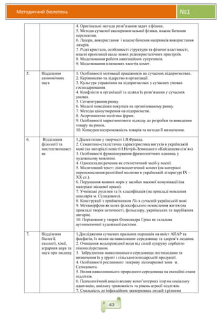Методичний бюлетень №1
43
4. Оригінальні методи розв’язання задач з фізики.
5. Методи сучасної експериментальної фізики, власне бачення
перспектив.
6. Лазери, використання і власне бачення напрямків використання
лазерів.
7. Рідкі кристали, особливості структури та фізичні властивості,
власні пропозиції щодо нових рідкокристалічних пристроїв.
8. Моделювання роботи навігаційних супутників.
9. Моделювання плазмових хвостів комет.
5. Відділення
економічних
наук
1. Особливості мотивації працівників на сучасних підприємствах.
2. Керівництво та лідерство в організації.
3. Культура управління на підприємствах у сучасних умовах
господарювання.
4. Конфлікти в організації та шляхи їх розв’язання у сучасних
умовах.
5. Сегментування ринку.
6. Моделі поведінки покупців на організованому ринку.
7. Методи ціноутворення на підприємстві.
8. Асортиментна політика фірми.
9. Особливості маркетингового підходу до розробки та виведення
товару на ринок.
10. Конкурентоспроможність товарів та методи її визначення.
6. Відділення
філології та
мистецтвознавст
ва
1.Діалектизми у творчості І.Я.Франка.
2. Семантико-стилістична характеристика вигуків в українській
мові (на матеріалі повісті І.Нечуй-Левицького «Кайдашева сім’я»).
3. Особливості функціонування фразеологічних одиниць у
художньому мовленні.
4. Односкладні речення як стилістичний засіб у поезії.
5. Молитовний текст: лінгвопоетичний аспект (на матеріалі
переосмислення релігійної молитви в українській літературі IX –
XX ст.).
6. Порушення мовних норм у засобах масової комунікації (на
матеріалі місцевої преси).
7. Учнівські русизми та їх класифікація (на прикладі мовлення
школярів м. Селидового).
8. Конструкції з прийменником По в сучасній українській мові
9. Метаморфози як шлях філософського осмислення життя (на
прикладі творів античності, фольклору, українських та зарубіжних
авторів).
10. Порівняння у творах Олександра Гріна як складова
аутопоетичної художньої системи.
7. Відділення
біології,
екології, хімії,
аграрних наук та
наук про людину
1.Дослідження сучасних пральних порошків на вміст АПАР та
фосфатів, їх вплив на навколишнє середовище та здоров’я людини.
2. Очищення водопровідної води від солей купруму сорбцією
пінополіуретаном.
3. Забруднення навколишнього середовища пестицидами та
визначення їх у ґрунті і сільськогосподарській продукції.
4. Особливості рослинного покриву лісопаркової зони м.
Селидового.
5. Вплив навколишнього природного середовища на емоційні стани
підлітків.
6. Психологічний аналіз впливу комп’ютерних ігор на соціальну
адаптацію, шкільну тривожність та рівень агресії підлітків.
7. Схильність до інфекційних захворювань людей з різними
 