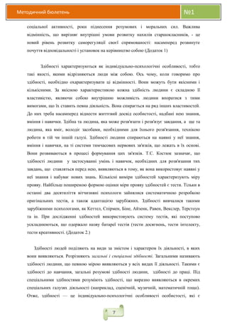 Методичний бюлетень №1
7
соціальної активності, роки піднесення розумових і моральних сил. Важлива
відмінність, що вирізняє внутрішні умови розвитку нахилів старшокласників, - це
новий рівень розвитку саморегуляції своєї спрямованості: насамперед розвинуте
почуття відповідальності і установок на керівництво собою (Додаток 1)
Здібності характеризуються як індивідуально-психологічні особливості, тобто
такі якості, якими відрізняються люди між собою. Ось чому, коли говоримо про
здібності, необхідно охарактеризувати ці відмінності. Вони можуть бути якісними і
кількісними. За якісною характеристикою кожна здібність людини є складною її
властивістю, являючи собою внутрішню можливість людини впоратися з тими
вимогами, що їх ставить певна діяльність. Вона спирається на ряд інших властивостей.
До них треба насамперед віднести життєвий досвід особистості, надбані нею знання,
вміння і навички. Здібна та людина, яка може розв'язати і розв'язує завдання, а ще та
людина, яка вміє, володіє засобами, необхідними для їхнього розв'язання, технікою
роботи в тій чи іншій галузі. Здібності людини спираються на наявні у неї знання,
вміння і навички, на ті системи тимчасових нервових зв'язків, що лежать в їх основі.
Вони розвиваються в процесі формування цих зв'язків. Т.С. Костюк зазначає, що
здібності людини у застосуванні умінь і навичок, необхідних для розв'язання тих
завдань, що ставляться перед нею, виявляються в тому, як вона використовує наявні у
неї знання і набуває нових знань. Кількісні виміри здібностей характеризують міру
прояву. Найбільш поширеною формою оцінки міри прояву здібностей є тести. Тільки в
останні два десятиліття вітчизняні психологи зайнялися систематичною розробкою
оригінальних тестів, а також адаптацією зарубіжних. Здібності вивчалися такими
зарубіжними психологами, як Кеттел, Спірмен, Біне, Айзенк, Равен, Векслер, Терстоун
та ін. При дослідженні здібностей використовують систему тестів, які поступово
ускладнюються, що одержало назву батареї тестів (тести досягнень, тести інтелекту,
тести креативності. (Додаток 2.)
Здібності людей поділяють на види за змістом і характером їх діяльності, в яких
вони виявляються. Розрізняють загальні і спеціальні здібності. Загальними називають
здібності людини, що певною мірою виявляються у всіх видах її діяльності. Такими є
здібності до навчання, загальні розумові здібності людини, здібності до праці. Під
спеціальними здібностями розуміють здібності, що виразно виявляються в окремих
спеціальних галузях діяльності (наприклад, сценічній, музичній, математичній тощо).
Отже, здібності — це індивідуально-психологічні особливості особистості, які є
 