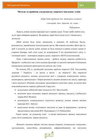 Методичний бюлетень №1
9
Методи та прийоми для розвитку творчого мислення учнів
Добре бути драбиною для дітей,яким хочеться
в похмурий день дорости до сонця…
В.Купріянов
Кажуть, кожна людина народжується із зерням у руці. Тільки треба знайти поле,
де це зерно найкраще проросте. Як правило, перші його сходи густо з’являються у
дитинстві.
«Щоб дитина була палко зацікавлена в навчанні, їй необхідне багате,
різноманітне, приваблююче інтелектуальне життя. Ми повинні постійно дбати про те,
щоб зі вступом до школи думка дитини не була втиснута в рамки класної дошки й
сторінки букваря; щоб стіни класу не відмежували її від різноманітності світу, в
таємницях якого – невичерпні джерела думки, творчості» (В.О.Сухомлинський).
Одне з найголовніших завдань освіти – зробити людину творчою особистістю.
Пріоритет особистості має стати основою філософії та ідеології навчання й виховання,
центральною ціннісною орієнтацією як учителя, так і учня.
На початку XX ст. російський дослідник проблем творчості П.K. Енгельмейєр
зазначав: " Творчість – це життя, а життя – це творчість”. Під творчістю
розуміють діяльність людини, результатом якої є створення індивідуально нового,
неповторного, оригінального. Творча активність людини залежить від змісту, характеру
і мети діяльності. Вченими досліджено закономірності психічних явищ, на основі яких
можливий розвиток творчих здібностей. Серед них:
 актуалізація здібностей через діяльність (Л.С. Виготський);
 виділення трьох складових творчої діяльності: процесу, продукту і особистості
творця (В.О. Моляко);
 відповідність індивідуального психічного розвитку дитини певним віковим
періодам (Н.С. Лейтес);
 висвітлення впливу інтуїтивного мислення та уяви на формування і розвиток
продуктивного мислення (Я.О. Пономарьов, С.Л. Рубінштейн).
Таким чином, на сучасному етапі в центрі навчального процесу знаходиться
учень, його пізнавальна творча діяльність.
Великого значення набуває система завдань (творчих, пізнавальних, пошукових,
дослідницьких, самостійних, різнорівневих, диференційованих), що поступово
 