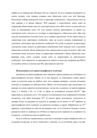 трябва да се изпраща през Интернет без да е защитен. За да се направи предаването на
ключа сигурно, web сървъра изпраща своя обществен ключ към web браузъра.
Последният избира симетричен ключ и криптира съобщението с обществения ключ на
web сървъра и го връща обратно. Web сървърът е единственият, който може да
декриптира обществения ключ със своя персонален ключ. RSA ключът се използва като
плик за симетричния ключ. От този момент нататък криптирането се прави със
симетричен ключ, тъй като то е по-бързо от криптирането с обществен ключ. При тази
система симетричните ключове могат да се избират произволно. И ако някой може да
декриптира едно криптирано съобщение, няма да получи никаква информация за
ключовете, използвани при останалите съобщения. В случай, че решите да криптирате
електронни пощи, можете да криптирате симетричния ключ няколко пъти с различни
обществени ключове. Всеки обществен ключ принадлежи на един получател. При това
положение всеки получател може да декриптира съобщението. Всеки обществен ключ
формира плик, който съдържа същия ключ за декриптиране на оригиналното
съобщение. Тази парадигма за гарантиране на защита се използва, например при PGP и
по подобен начин се използва при SSL криптирането при web.


     Изисквания към криптографските ключове
     Дължината на криптографския ключ определя горната граница на устойчивост на
криптографската система. Трябва де се има предвид, че атакуващата страна винаги
може да използва атака на грубата сила, като направи проверка с всички възможни
ключове до намиране на действителния. Обемът на изчисленията при увеличавене на
размера на ключа нараства експоненциално, затова ако дължината на криптографския
ключ L в битове е 64, т.е. L=64, то броят на възможните ключове |K|›10 19. При
нарастване на дължината до L=128, каквито са изискванията към съвременните блокови
алгоритми, този брой надхвърля 1038. В същото време изполваните технологии се
намират близо до решаване на задачата за проверка на не повече от 10 20 варианта за
криптографския ключ в рамките на приемлив интервал от време. Обработката на 10 38
варианта е невъзможна не само на настоящкия етап, но и в близкото бъдеще и затова
размер на ключа от порядъка на 128 бита се определя като гаранция за създаването на
алгоритъм , устойчив на атака на грубата сила.
     За да се избегнат ограниченията, налагани от размера на криптографския ключ, са
създадени алгоритми, за които теоретично е доказано, че са устойчиви дори и на най-
 