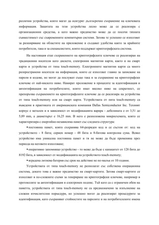 различни устройства, които магат да осигурят дългосрочно съхранение на ключовата
информация. Защитата на тези устройства лесно може да се реализира с
организационни средства, а като важно предимство може да се посочи тяхната
съвместимост със съвременните компютърни системи. Затова те успешно се използват
за разширяване на областите на приложение и създават удобства както за крайните
потребители, така и за специалистите, които поддържат криптографската система.

     На настоящия етап съхранението на криптографските ключове се реализиран на
традиционни носители като дискети, електронни магнитни карти, както и на смарт
карти и устройства от типа touch-memory. Електронните магнитни карти са много
разпространени носители на информация, които се използват главно за записване на
пароли и кодове, но могат да послужат също така и за съхранение на криптографски
ключове от най-ниското ниво. Намират проложение в процесите за идентификация и
автентификация на потребителите, които имат високо ниво на секратност, се
препоръчва съхранението на криптографските ключове да се реализира на устройства
от типа touch-memory или на смарт карти. Устройствата от пита touch-memory са
въведени в практиката от американската компания Dallas Semiconductor Inc. Техният
корпус е метален и в зависимост от модификацията варира - дебелината е от 3,51 до
5,89 mm, а диаметърът е 16,25 mm. В него е разположена микросхемата, която се
характеризира с енергийно-независима памет със следната структура:
      постоянна памет, която съхранява 64-разряден код и се състои от: код на
устройството - 8 бита; сериен номер - 48 бита и 8-битова контролна сума. Всяко
устройство има уникална постоянна памет и тя не може да бъде променяна през
периода на неговото използване;
      оперативно запомнящо устройство - то меже да бъде с капацитет от 128 бита до
8192 бита, в зависимост от модификацията на устройството touch-memory;
      вградена литиева батерия със срок на действие не по-малък от 10 години.
     Устройствата от типа touch-memory не разполагат със собствена операционна
система, докато това е важно предимство на смарт-картите. Затова смарт-картите се
използват в по-сложните схеми за генериране на криптографски ключове, например в
протоколите за автентификация и електронен подпис. Тъй като са с ограничен обем на
паметта, устройствата от типа touch-memory не са предназначени за изпълнение на
сложни изчислителни порцедури, но успешно могат да реализират процедурите за
идентификация, като съхраняват стойностите на паролите и на потребителските имена
 