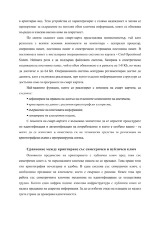 в криптиран вид. Тези устройства се характеризират с голяма надеждност и затова се
препоръчват за съхранение на неголям обем ключова информация, която се обновява
по-рядко и изисква високо ниво на секретност.
     По своята същност една смарт-карта представлява миникомпютър, тъй като
резполага с всички основни компоненти на комтютъра - централен процесор,
оперативна памет, постоянна памет и електрически изтриваема постоянна памет. В
постоянната памет е инсталирана операционната система на картата - Card Operational
Sistem. Нейната роля е да поддържа файловата система, базирана в електрически
изтриваемата постоянна памет, чийто обем обикновено е в рамките на 1-8 Kb, но може
да достигне и до 64 Kb. Операционната система осигурава регламентиран достъп до
данните, като е възможна реализация, при която отделни информационни структури са
достъпни само за програмите на смарт картата.
     Най-важните функции, които се реализират с помощта на смарт картите, са
следните:
      дефиниране на правата на достъп на отделните компоненти на системата;
      криптиране на данни с различни криптографски алгоритми;
      съхранение на ключовата информация;
      генериране на електронен подпис.
     С помощта на смарт-картите е възможно значително да се опростят процедурите
по идентификация и автентификация на потребителите и което е особено важно - те
могат да се използват в качеството си на технически средства за реализация на
криптографски схеми с програмируема логика.


     Сравнение между криптиране със симетричен и публичен ключ
     Основното предимство на криптирането с публичен ключ пред това със
симетричен ключ е, че персоналните ключове никога не се предават. Това прави този
тип криптография по-сигурна и удобна. В една система със симетричен ключ, е
необходимо предаване на ключовете, което е свързано с рискове. Освен това при
работа със симетричните ключове механизма на идентифициране се осъществява
трудно. Когато един цифров подпис използва инфраструктура с публичен ключ се
налага предаване на секретна информация. За да се избегне отказ на плащане се налага
трета страна да проверява идентичността.
 
