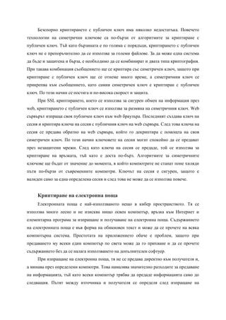 Безспорно криптирането с публичен ключ има няколко недостатъка. Повечето
технологии на симетрични ключове са по-бързи от алгоритмите за криптиране с
публичен ключ. Тъй като бързината е по голяма с порядъци, криптирането с публичен
ключ не е препоръчително да се използва за големи файлове. За да може една система
да бъде и защитена и бърза, е необходимо да се комбинират и двата типа криптография.
При такава комбинация съобщението ще се криптира със симетричен ключ, защото при
криптиране с публичен ключ ще се отнеме много време, а симетричния ключ се
прикрепва към съобщението, като самия симетричен ключ е криптиран с публичен
ключ. По този начин се постига и по-висока скорост и защита.
     При SSL криптирането, което се използва за сигурен обмен на информация през
web, криптирането с публичен ключ се използва за размяна на симетричния ключ. Web
сървърът изпраща своя публичен ключ към web браузъра. Последният създава ключ на
сесия и криптира ключа на сесия с публичния ключ на web сървъра. След това ключа на
сесия се предава обратно на web сървъра, който го декриптира с помощта на своя
симетричен ключ. По този начин ключовете на сесии могат спокойно да се предават
през незащитени мрежи. След като ключа на сесия се предаде, той се използва за
криптиране на връзката, тъй като е доста по-бърз. Алгоритмите за симетричните
ключове ще бъдат от значение до момента, в който компютрите не станат поне хиляди
пъти по-бързи от съвременните компютри. Ключът на сесия е сигурен, защото е
валиден само за една определена сесия и след това не може да се използва повече.


     Криптиране на електронна поща
     Електронната поща е най-използваното нещо в кибер пространството. Тя се
използва много лесно и не изисква нищо освен компютър, връзка към Интернет и
елементарна програма за изпращане и получаване на електронна поща. Съдържанието
на електронната поща е във форма на обикновен текст и може да се прочете на всяка
компютърна система. Простотата на приложението обаче е проблем, защото при
предаването му всеки един компютър по света може да го прихване и да се прочете
съдържанието без да се налага използването на допълнителен софтуер.
     При изпращане на електронна поща, тя не се предава директно към получателя и,
а минава през определени компютри. Това намалява значително разходите за предаване
на информацията, тъй като всеки компютър трябва да предаде информацията само до
следващия. Пътят между източника и получателя се определя след изпращане на
 