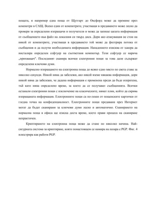 пощата, и например една поща от Щутгарт до Оксфорд може да премине през
компютри в САЩ. Всеки един от компютрите, участващи в предаването може лесно да
провери за определени изпращачи и получатели и може да запише цялата информация
от съобщението във файл на локалния си твърд диск. Дори ако атакуващия не стои на
някой от компютрите, участващи в предаването той може да филтрира потока от
съобщения и да получи необходимата информация. Нападението изисква от хакера да
инсталира определен софтуер на съответния компютър. Този софтуер се нарича
„прихващач". Последният сканира всички електронни пощи за това дали съдържат
определени ключови думи.
     Нормално изпращането на електронна поща до всяко едно място по света става за
няколко секунди. Никой няма да забележи, ако някой вземе някаква информация, дори
никой няма да забележи, че дадена информация е променена преди да бъде изпратена,
тъй като няма определено време, за което да се получават съобщенията. Всички
останали електронни пощи с изключение на класическите, нямат плик, който да скрива
изпращаната информация. Електронните пощи са по-лоши от пощенските картички от
гледна точка на конфиденциалност. Електронните пощи предавани през Интернет
могат да бъдат сканирани за ключови думи лесно и автоматично. Сканирането на
нормална поща в офиса ще изиска доста време, което прави процеса на сканиране
непрактичен.
     Криптирането на електронна поща може да стане по няколко начина. Най-
сигурната система за криптиране, която понастоящем се намира на пазара е PGP. Фиг. 4
илюстрира как работи PGP.
 